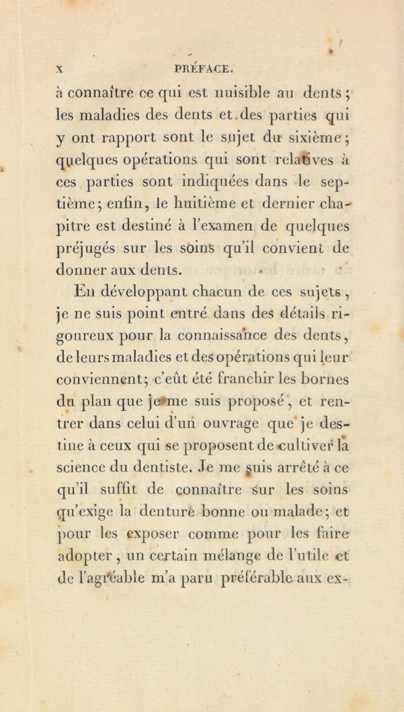 à connaître ee qui est nuisible au dents ; les maladies des dents et.des parties qui y ont rapport sont le sujet du sixième; quelques opérations qui sont relatives à ces parties sont indiquées dans le sep- tième; enfin, le huitième et dernier cha- pitre est destiné à l’examen de quelques préjugés sur les soins qu’il convient de donner aux dents. t En développant chacun de ces sujets , je ne suis point entré dans des détails ri- goureux pour la connaissance des dents, de leurs maladies et des opérations qui leur conviennent; c’eût été franchir les bornes du plan que je*me suis proposé , et ren- trer dans celui d’un ouvrage que je des- tine à ceux qui se proposent de cultiver la science du dentiste. Je me §uis arreté à ce qu’il suffit de connaître sur les soins qu’exige la denture bonne ou malade; et pour les exposer comme pour les faire adopter, un certain mélange de l’utile et de l'agréable m’a paru préférable aux ex-