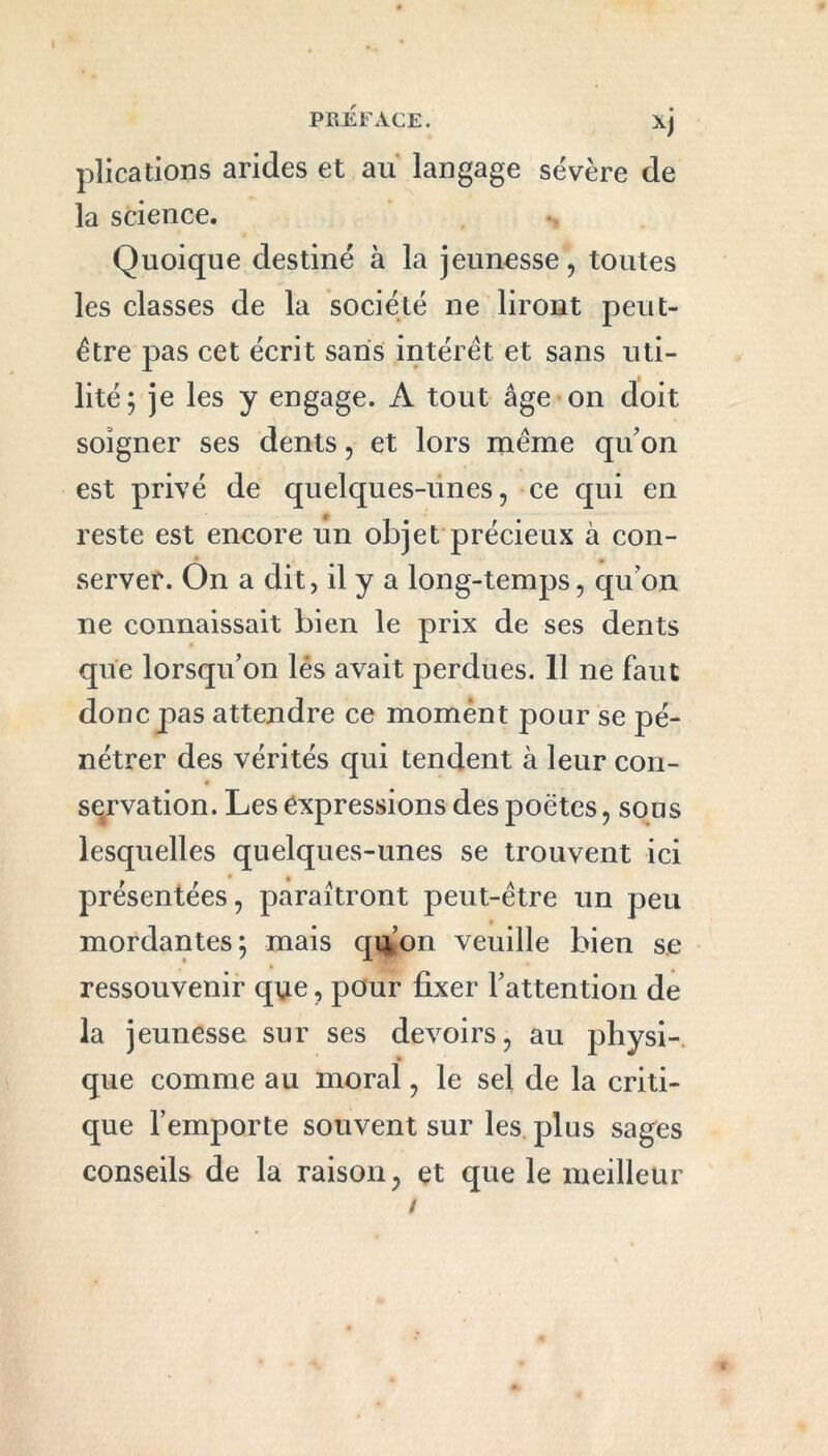 PRÉFACE. xj plications arides et au langage sévère de la science. Quoique destiné à la jeunesse, toutes les classes de la société ne liront peut- être pas cet écrit saris intérêt et sans uti- lité; je les y engage. A tout âge on doit soigner ses dents, et lors même qu’on est privé de quelques-unes, ce qui en reste est encore un objet précieux à con- server. On a dit, il y a long-temps, quon ne connaissait bien le prix de ses dents que lorsqu’on lés avait perdues. 11 ne faut donc pas attendre ce moment pour se pé- nétrer des vérités qui tendent à leur con- servation. Les expressions des poètes, sous lesquelles quelques-unes se trouvent ici présentées, paraîtront peut-être un peu mordantes; mais qu’on veuille bien se ressouvenir que, pour fixer l’attention de la jeunesse sur ses devoirs, au physi- que comme au moral, le sel de la criti- que l’emporte souvent sur les plus sages conseils de la raison, et que le meilleur