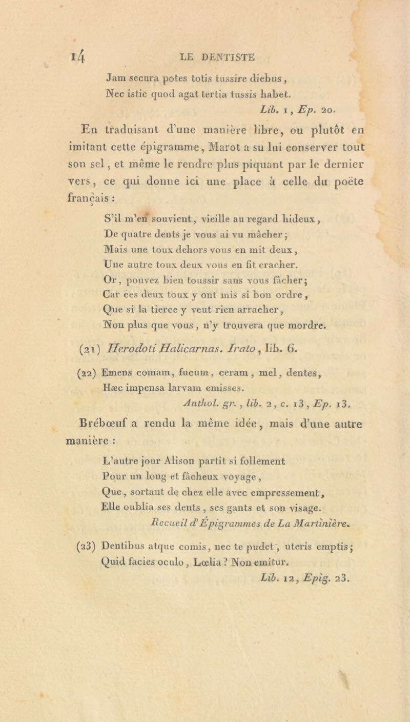 Jam secura potes totis tussire diebus , Nec istic quod agat tertia tussis habet. Lib. i, Ep. 20. En traduisant d’une manière libre, ou plutôt en imitant cette épigramme, Marot a su lui conserver tout son sel, et même le rendre plus piquant par le dernier vers, ce qui donne ici une place à celle du poète français : a S’il m’en souvient, vieille au regard hideux, De quatre dents je vous ai vu mâcher ; Mais une toux dehors vous en mit deux, Une autre toux deux vous en fit cracher. Or, pouvez bien toussir sans vous fâcher; Car ces deux toux y ont mis si bon ordre , Que si la tierce y veut rien arracher, INon plus que vous , n’y trouvera que mordre. (21) Ilerocloti Halicarnas. Irato, lib. 6. (22) Emens comam, fucum, ceram , mel, dentes, Hæc impensa larvam emisses. Anthol. gr. , lib. 2, c. i3 , Ep. i3. Bréboeuf a rendu la même idée, mais d’une autre manière : L’autre jour Alison partit si follement Pour un long et fâcheux voyage, Que, sortant de chez elle avec empressement. Elle oublia ses dents , ses gants et son visage. Recueil d’Epigrammes de La Mar tinîère. (a3) Dentibus atque comis, nec tepudet, uteris emptis; Quid faciès oculo, Loelia l Non emitur. Lib. 12, Epig. 23.