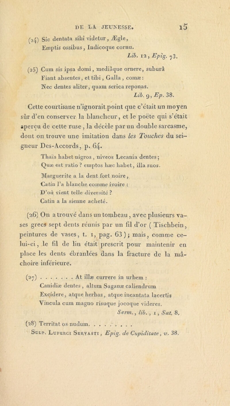 (24) Sic ilentata sibi videtur, Ægle, Emptis ossibus , Indicoque cornu. Lib. 12 , Epig. -y3. (25) Cum sis ipsa domi, mediâque ornere, suburâ Fiant absentes, et tibi, Galla , comæ : Nec dentes aliter, quam serica reponas. Lib. g, Ep. 38. Cette courtisane n’ignorait point que c’était un moyen sûr d’en conserver la blancheur, et le poète qui s’était aperçu de cette ruse , la décèle par un double sarcasme, dont on trouve une imitation dans les Touches du sei- gneur Des-Accords, p. 64. Thaïs habetnigros, niveos Lecania dentes; Quæ est ratio ? emptos hæc habet, ilia suos. Marguerite a la dent fort noire , Catin l’a blanche comme ivoire : D’où vient telle diversité ? Catin a la sienne acheté. (26) O11 a trouvé dans un tombeau , avec plusieurs va- ses grecs sept dents réunis par un fil d’or ( Tischbein, peintures de vases, t. 1, pag. 63); mais, comme ce- lui-ci , le fil de lin était prescrit pour maintenir en place les dents ébranlées dans la fracture de la mâ- choire inférieure. (27) At illæ currere in urbem : Canidiæ dentes , altum Saganæ caliendrum Excidere, atqueherbas, atque incantata lacertis Vincula cum magno risuque jocoque videres. Serm., lib. , 1, Sat. 8. (28) Territat os nudum Sulp. Luperci Seryasti, Epig. de Cupiditate, v. 38.