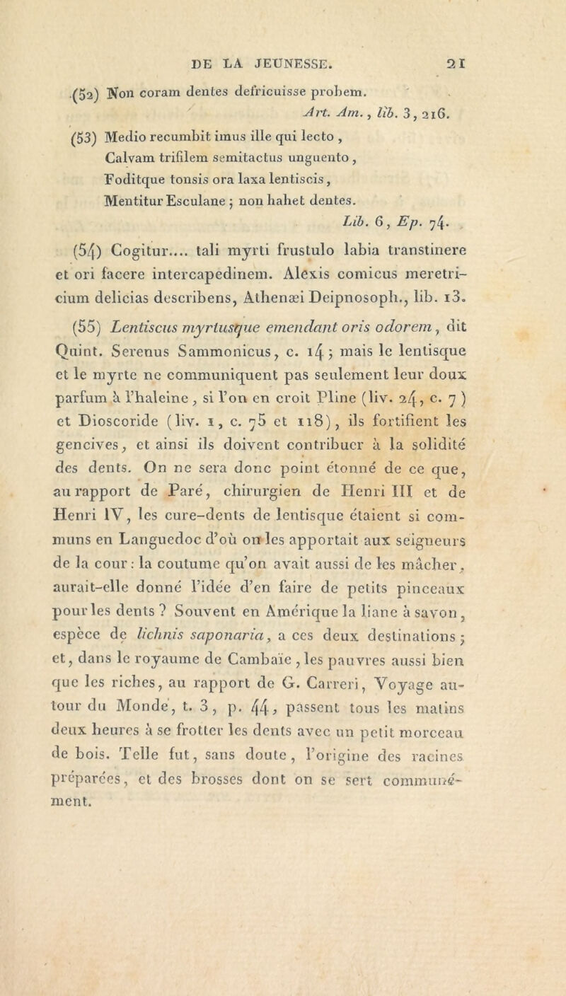 (52) Non coram déniés deiricuisse probem. Art. Am. , lib. 3,216. (53) Medio recumbit imus ille qui lecto , Calvam trifilem semitactus unguento , Foditque tonsis ora laxa lentiscis, Mentitur Esculane ; non hahet dentes. Lib. 6, Ep. 74. (54) Cogitur.... tali myrti frustulo labia transtinere et ori facere intercapedinem. Alexis comicus meretri- cium delicias describens, Alhenæi Deipnosoph., lib. i3. (55) Lentiscus myrlust/ue entendant oris odorem, dit Quint. Serenus Sammonicus, c. i4; niais le lenlisque et le myrte ne communiquent pas seulement leur doux parfum à l’halcine si l’orv en croit Pline (liv. 24, c. 7 ) et Dioscoride (liv- 1, c. et 118), ils fortifient les gencives, et ainsi ils doivent contribuer à la solidité des dents. On ne sera donc point étonné de ce que, au rapport de Paré, chirurgien de Henri III et de Henri IV, les cure-dents de lentisque étaient si com- muns en Languedoc d’où on les apportait aux seigneurs de la cour: la coutume qu’on avait aussi de les mâcher, aurait-elle donné l’idée d’en faire de petits pinceaux pour les dents ? Souvent en Amérique la liane à savon, espèce de lichnis saponaria, aces deux destinations; et, dans le royaume de Cambaïe ,les pauvres aussi bien que les riches, au rapport de G. Carreri, Voyage au- tour du Monde, t. 3, p. , passent tous les malins deux heures à se frotter les dents avec un petit morceau de bois. Telle fut, sans doute, l’origine des racines préparées, et des brosses dont on se sert communé- ment.