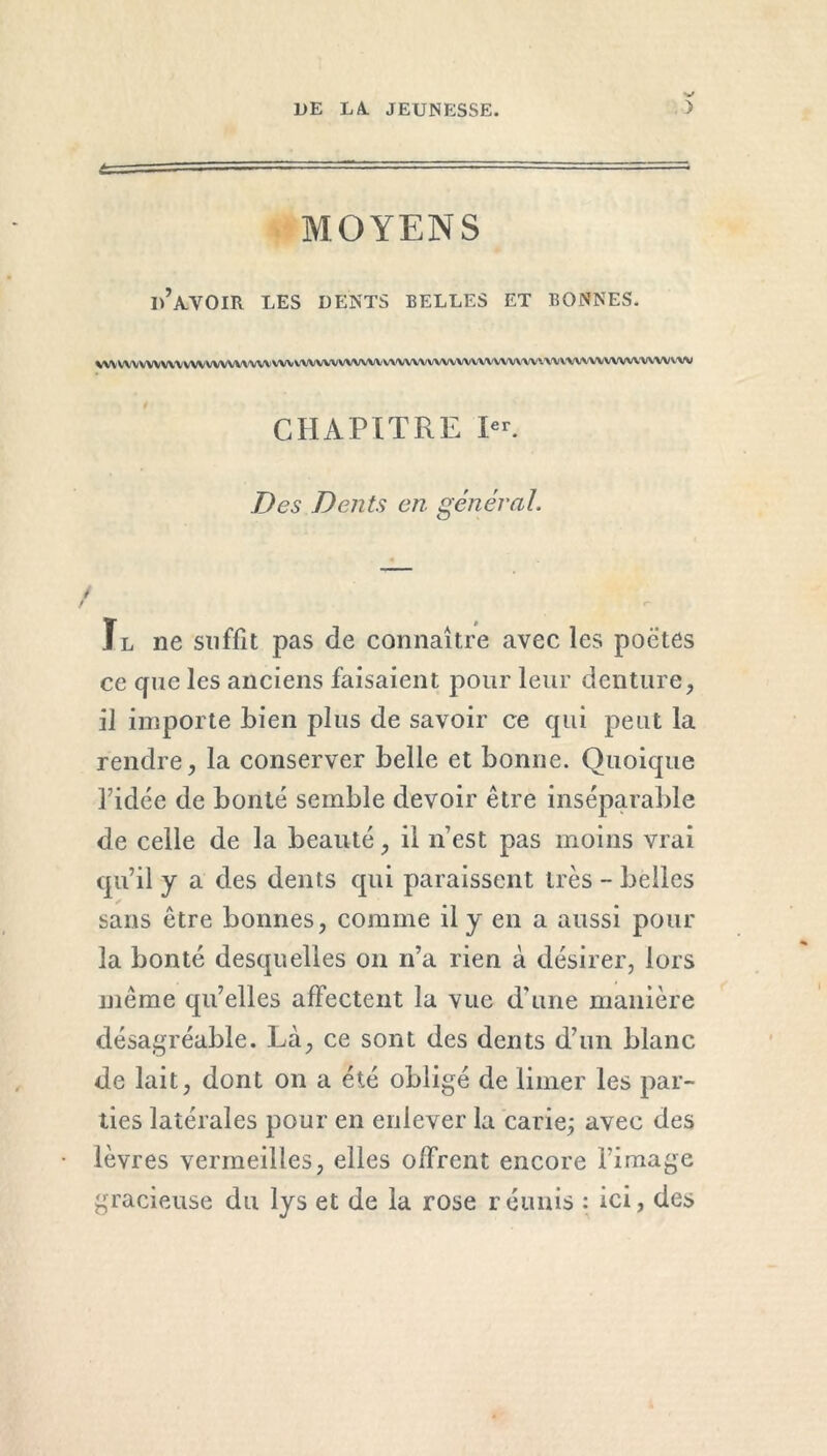 MOYENS I)’AVOIR LES DENTS BELLES ET BONNES. VW VWVWVVV WV WVVV\A/W VW V'VWWWVWlVWWYViWVWV'WWWW1 * VY V\WV\WWVV\W Y-W CHAPITRE Ier. Des Dents en général Il ne suffit pas de connaître avec les poètes cc cfne les anciens faisaient pour leur denture, il importe Lien plus de savoir ce qui peut la rendre, la conserver belle et bonne. Quoique ridée de bonté semble devoir être inséparable de celle de la beauté, il n’est pas moins vrai qu’il y a des dents cpii paraissent très - belles sans être bonnes, comme il y en a aussi pour la bonté desquelles on n’a rien à désirer, lors même qu’elles affectent la vue d’une manière désagréable. Là, ce sont des dents d’un blanc de lait, dont on a été obligé de limer les par- ties latérales pour en enlever la carie; avec des lèvres vermeilles, elles offrent encore l’image gracieuse du lys et de la rose réunis : ici, des