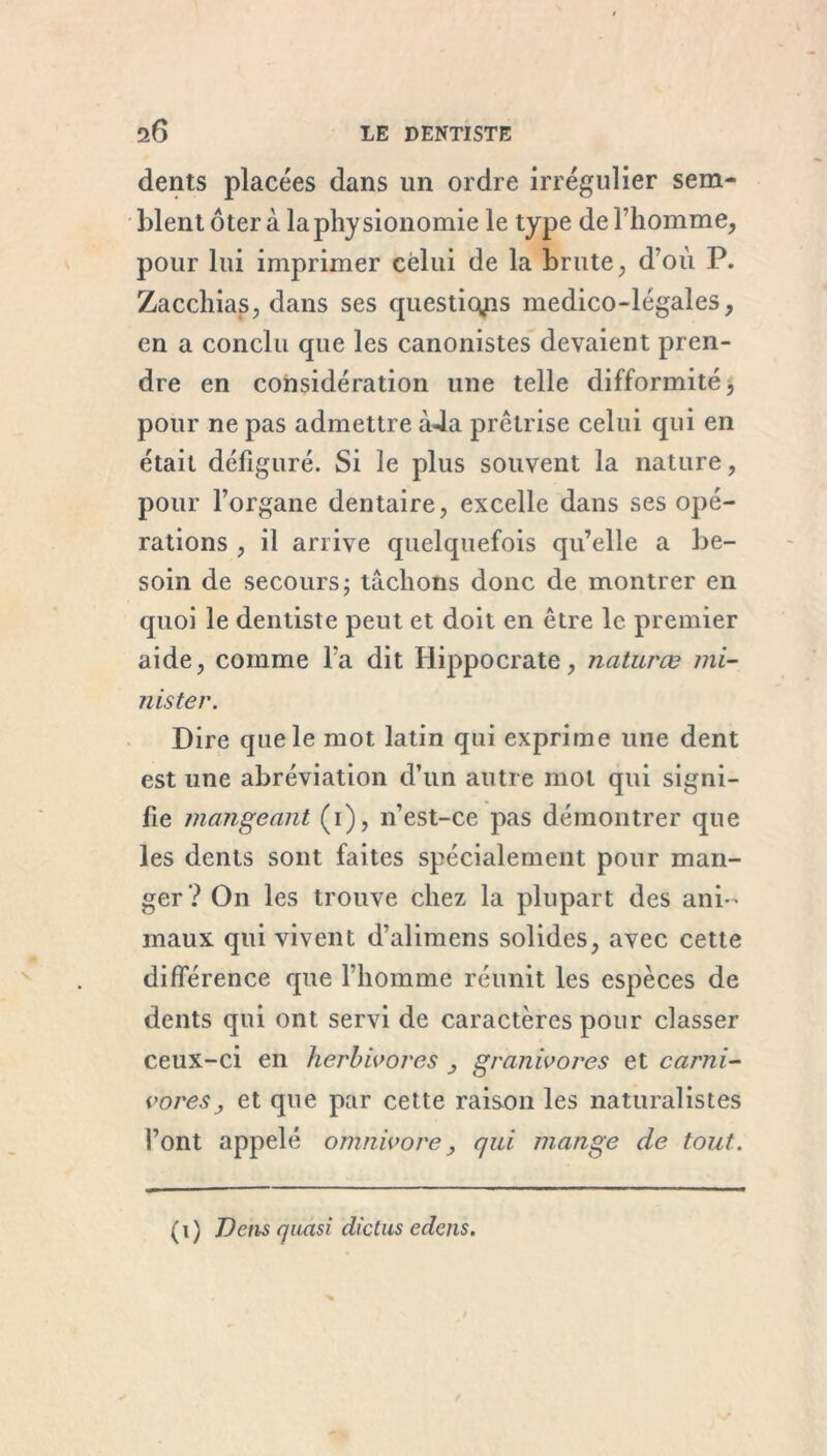 dents placées dans un ordre irrégulier sem- blent ôter à la physionomie le type de l’homme, pour lui imprimer celui de la brute, d’où P. Zacchias, dans ses questions medico-légales, en a conclu que les canonistes devaient pren- dre en considération une telle difformité, pour ne pas admettre àJa prêtrise celui qui en était défiguré. Si le plus souvent la nature, pour l’organe dentaire, excelle dans ses opé- rations , il arrive quelquefois qu’elle a be- soin de secours 5 tâchons donc de montrer en quoi le dentiste peut et doit en être le premier aide, comme l'a dit Hippocrate, naturœ mi- nister. Dire que le mot latin qui exprime une dent est une abréviation d’un autre mot qui signi- fie mangeant (1), n’est-ce pas démontrer que les dents sont faites spécialement pour man- ger? On les trouve chez la plupart des ani- maux qui vivent d’alimens solides, avec cette différence que l’homme réunit les espèces de dents qui ont servi de caractères pour classer ceux-ci en herbivores , gratiivores et carni- vores, et que par cette raison les naturalistes l’ont appelé omnivore, qui mange de tout. ( 1 ) Vêtis quasi dictus edens.