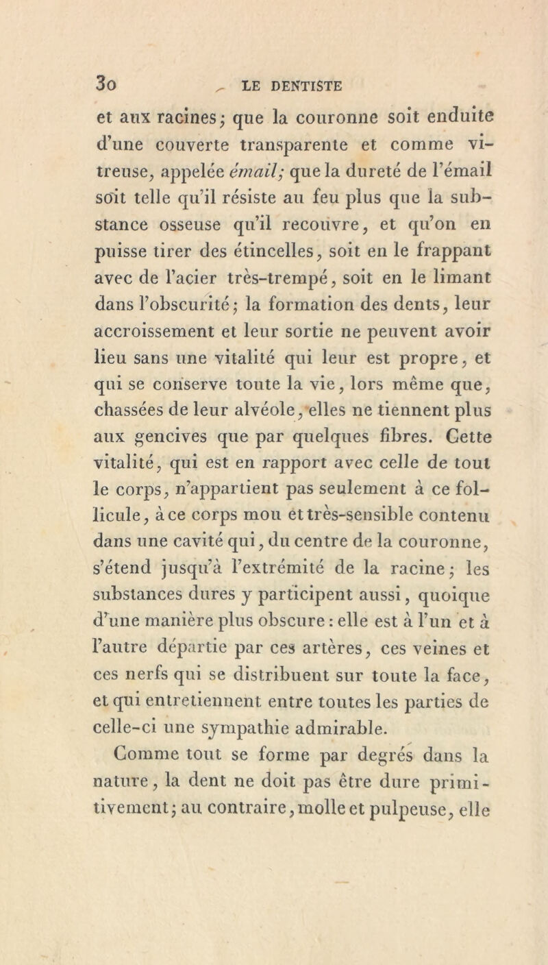 et aux racines; que la couronne soit enduite d’une couverte transparente et comme vi- treuse, appelée émail; que la dureté de l’émail soit telle qu’il résiste au feu plus que la sub- stance osseuse qu’il recouvre, et qu’on en puisse tirer des étincelles, soit en le frappant avec de l’acier très-trempé, soit en le limant dans l’obscurité; la formation des dents, leur accroissement et leur sortie ne peuvent avoir lieu sans une vitalité qui leur est propre, et qui se conserve toute la vie, lors même que, chassées de leur alvéole, elles ne tiennent plus aux gencives que par quelques fibres. Gette vitalité, qui est en rapport avec celle de tout le corps, n’appartient pas seulement à ce fol- licule, à ce corps mou et très-sensible contenu dans une cavité qui, du centre de la couronne, s’étend jusqu’à l’extrémité de la racine; les substances dures y participent aussi, quoique d’une manière plus obscure : elle est à l’un et à l’autre départie par ces artères, ces veines et ces nerfs qui se distribuent sur toute la face, et qui entretiennent entre toutes les parties de celle-ci une sympathie admirable. Comme tout se forme par degrés dans la nature, la dent ne doit pas être dure primi- tivement; au contraire,molle et pulpeuse, elle