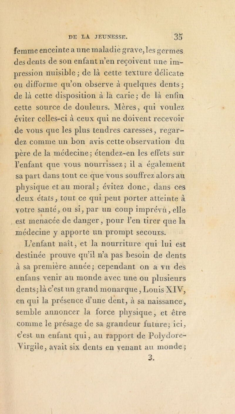 femme enceinte a une maladie grave, les germes des dents de son enfant n’en reçoivent une im- pression nuisible ; de là cette texture délicate ou difforme qu’on observe à quelques dents; de là cette disposition à la carie ; de là enfin cette source de douleurs. Mères, qui voulez éviter celles-ci à ceux qui ne doivent recevoir de vous que les plus tendres caresses, regar- dez comme un bon avis cette observation du père de la médecine ; étendez-en les effets sur l’enfant que vous nourrissez ; il a également sa part dans tout ce que vous souffrez alors au physique et au moral ; évitez donc, dans ces deux états, tout ce qui peut porter atteinte à votre santé, ou si, par un coup imprévu, elle est menacée de danger, pour l’en tirer que la médecine y apporte un prompt secours. L’enfant naît, et la nourriture qui lui est destinée prouve qu’il n’a pas besoin de dents à sa première année ; cependant on a vu des enfans venir au monde avec une ou plusieurs dents;là c’est un grand monarque, Louis XIV, en qui la présence d’une dent, à sa naissance, semble annoncer la force physique, et être comme le présage de sa grandeur future; ici, c’est un enfant qui, au rapport de Polydore- Virgile , avait six dents en venant au monde ; 3.