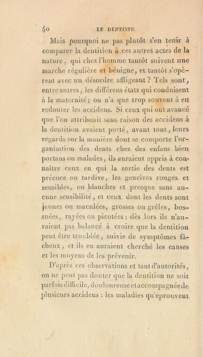 Mais pourquoi ne pas plutôt s’en tenir à comparer la dentition à ces autres actes de la nature, qui chez l'homme tantôt suivent une marche régulière et bénigne, et tantôt s’opè- rent avec un désordre affligeant? Tels sont, entre autres, les difïerens étals qui conduisent à la maternité,- on n’a que trop souvent à en redouter les accidens. Si ceux qui ont avance que Ton attribuait sans raison des accidens à la dentition avaient porté, avant tout, leurs regards sur la manière dont se comporte l’or- ganisai ion des dents chez des enfans bien portans ou malades, ils auraient appris à con- naître ceux en qui la sortie des dents est précoce ou tardive, les gencives rouges et sensibles, ou blanches et presque sans au- cune sensibilité, et ceux dont les dents sont jaunes ou maculées, grosses ou grêles, bos- suées, rayées ou picotées: dès lors ils n’au- raient pas balancé à croire que la dentition peut être troublée , suivie de symptômes fâ- cheux , et ils eu auraient cherché les causes et les moyens de les prévenir. D’après ces observations et tant d’autorités, ou ne peut pas douter que la dentition ne soit parfois dillicile, douloureuse claccompagnée de plusieurs accidens : les maladies qu’éprouvent