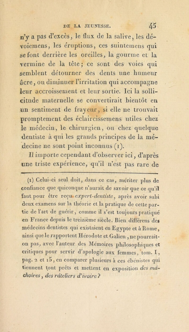 n’y a pas d’excès, le flux de la salive, les dé- voiemens, les éruptions, ces suintemens qui se font derrière les oreilles, la gourme et la vermine de la tête ; ce sont des voies qui semblent détourner des dents une humeur âcre, ou diminuer l’irritation qui accompagne leur accroissement et leur sortie. Ici la solli- citude maternelle se convertirait bientôt en un sentiment de frayeur, si elle ne trouvait promptement des éclaircissemens utiles chez le médecin, le chirurgien, ou chez quelque dentiste à qui les grands principes de la mé- decine ne sont point inconnus (i). Il importe cependant d’observer ici, d’après line triste expérience, qu’il n’est pas rare de (i) Celui-ci seul doit, dans ce cas, mériter plus de confiance que quiconque n’aurait de savoir que ce qu’il faut pour être reçu expert-dentiste, après avoir subi deux examens sur la théorie et la pratique de celle par- tie de l’art de guérir, comme il s’est toujours pratiqué en France depuis le treizième siècle. Bien différens des médecins dentistes qui existaient en Egypte et à Rome, ainsi quele rapportent Hérodote et Galien , ne pourrait- on pas, avec l’auteur des Mémoires philosophiques et critiques pour servir d’apologie aux femmes,'tom. I, pag. 2 et 15, en comparer plusieurs à ces ébénistes qui tiennent tout prêts et mettent en exposition des mâ- choires , des râteliers d’ivoire ?