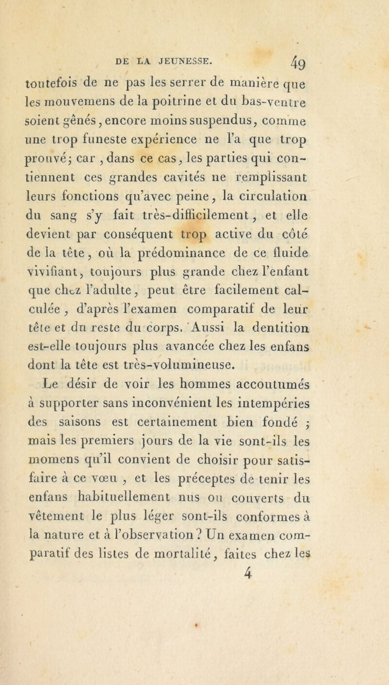 toutefois de ne pas les serrer de manière que les mouvemens de la poitrine et du bas-ventre soient gènes , encore moins suspendus, comme une trop funeste expérience ne l’a que trop prouvé j car , dans ce cas, les parties qui con- tiennent ces grandes cavités ne remplissant leurs fonctions qu’avec peine, la circulation du sang s’y fait très-difïicilement, et elle devient par conséquent trop active du côté de la tête, où la prédominance de ce fluide vivifiant, toujours plus grande chez l’enfant que clioz l’adulte, peut être facilement cal- culée , d’après l’examen comparatif de leur tête et du reste du corps. Aussi la dentition est-elle toujours plus avancée chez les enfans dont la tête est très-volumineuse. Le désir de voir les hommes accoutumés à supporter sans inconvénient les intempéries des saisons est certainement bien fondé ; mais les premiers jours de la vie sont-ils les momens qu’il convient de choisir pour satis- faire à ce vœu , et les préceptes de tenir les enfans habituellement nus ou couverts du vêtement le plus léger sont-ils conformes à la nature et à l’observation ? Un examen com- paratif des listes de mortalité, faites chez les 4