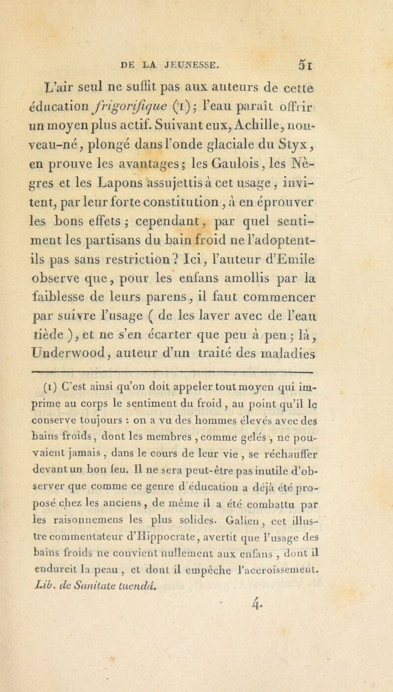 L’air seul ne suffit pas aux auteurs de cette éducation frigorifique (’i); l’eau paraît offrir un moyen plus actif. Suivant eux, Achille, nou- veau-né, plongé dans Fonde glaciale du Styx, en prouve les avantages ; les Gaulois, les Nè- gres et les Lapons assujettis à cet usage, invi- tent, par leur forte constitution, à en éprouver les bons effets ; cependant, par quel senti- ment les partisans du bain froid ne l’adoptent- ils pas sans restriction? Ici, Fauteur d’Emile observe que, pour les enfans amollis par la faiblesse de leurs pareils, il faut commencer par suivre l’usage ( de les laver avec de l’eau tiède ), et ne s’en écarter que peu à peu; là, Underwood, auteur d’un traité des maladies (i) C'est ainsi qu’on doit appeler tout moyen qui im- prime au corps le sentiment du froid, au point qu’il le conserve toujours : on a vu des hommes élevés avec des bains froids, dont les membres,comme gelés , ne pou- vaient jamais , dans le cours de leur vie , se réchauffer devant un bon feu. Il ne sera peut-être pas inutile d’ob- server que comme ce genre d'éducation a déjà été pro- posé chez les anciens, de même il a été combattu par les raisonnemens les plus solides. Galien, cet illus- tre commentateur d’Hippocrate, avertit que l’usage des bains froids ne convient nullement aux enfans , dont il endurcit la peau , et dont il empêche l’accroissement. Lib, de Sanitate tuendd. 4-