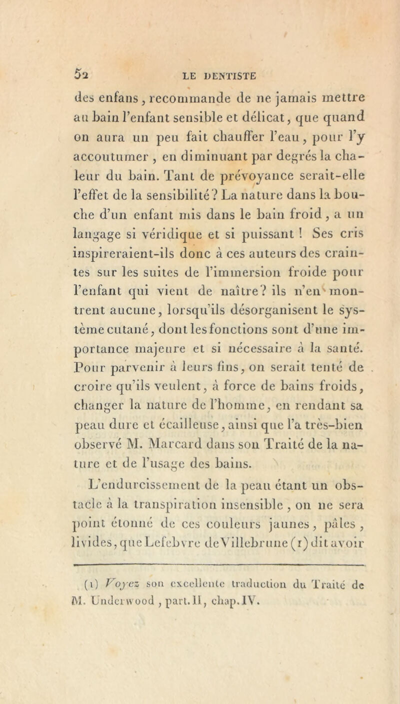 des enfans, recommande de ne jamais mettre au bain l’enfant sensible et délicat, que quand on aura un peu fait chauffer l’eau, pour l’y accoutumer , en diminuant par degrés la cha- leur du bain. Tant de prévoyance serait-elle l’effet de la sensibilité ? La nature dans la bou- che d’un enfant mis dans le bain froid, a un langage si véridique et si puissant ! Ses cris inspireraient-ils donc à ces auteurs des crain- tes sur les suites de l’immersion froide pour l’enfant qui vient de naître? ils n’en''mon- trent aucune, lorsqu ils désorganisent le sys- tème cutané, dont les fonctions sont d’une im- portance majeure et si nécessaire à la santé. Pour parvenir à leurs lins, on serait tenté de croire qu’ils veulent, à force de bains froids, changer la nature de l’homme, en rendant sa peau dure et écailleuse, ainsi que l’a très-bien observé M. Marcard dans son Traité de la na- ture et de l’usage des bains. L’endurcissement de la peau étant un obs- tacle à la transpiration insensible , on 11e sera point étonné de ces couleurs jaunes, pales , livides, que Lefebvre deVillebrune (1) dit avoir (0 Voyez sou excellente traduction du Traité de M. Undci wood , part.II, chap.IV.