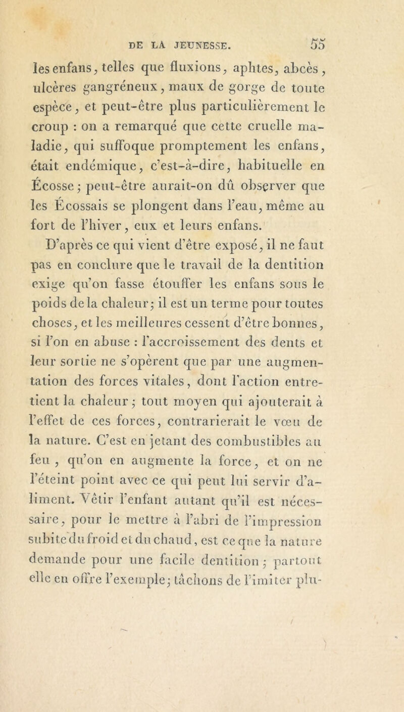 les enfans, telles que fluxions, aphtes, abcès, ulcères gangréneux, maux de gorge de toute espèce, et peut-être plus particulièrement le croup : on a remarqué que cette cruelle ma- ladie, qui suffoque promptement les enfans, était endémique, c’est-à-dire, habituelle en Écosse; peut-être aurait-on dû observer que les Écossais se plongent dans l’eau, même au fort de l’hiver, eux et leurs enfans. D’après ce qui vient d’être exposé, il ne faut pas en conclure que le travail de la dentition exige qu’on fasse étouffer les enfans sous le poids de la chaleur; il est un terme pour toutes choses, et les meilleures cessent d’être bonnes, si l’on en abuse : l'accroissement des dents et leur sortie ne s’opèrent que par une augmen- tation des forces vitales, dont faction entre- tient la chaleur; tout moyen qui ajouterait à l’effet de ces forces, contrarierait le vœu de la nature. C’est en jetant des combustibles au feu , qu’on en augmente la force, et on ne l’éteint point avec ce qui peut lui servir d’a- liment. Vêtir l’enfant autant qu’il est néces- saire, pour le mettre a l’abri de l’impression subite du froid et du chaud, est ce que la nature demande pour une facile dentition; partout elle en offre l’exemple; tachons de l’imiter plu-