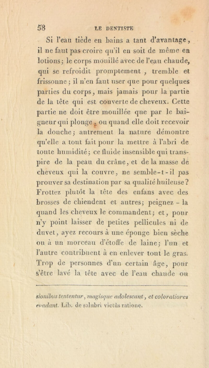 Si l’eau ticde en bains a tant d’avantage, il ne faut pas croire qu’il en soit de même en lotions ; le corps mouillé avec de l’eau chaude, qui se refroidit promptement , tremble et frissonne • il n’en faut user que pour quelques parties du corps, mais jamais pour la partie de la tête qui est couverte de cheveux. Cette partie ne doit être mouillée que par le bai- gneur qui plonge , ou quand elle doit recevoir la douche ; autrement la nature démontre qu’elle a tout fait pour la mettre à l’abri de toute humidité ; ce fluide insensible qui trans- pire de la peau du crâne, et de la masse de cheveux qui la couvre, ne semble-t-il pas prouver sa destination par sa qualité huileuse? Frottez plutôt la tête des enfans avec des brosses de chiendent et autres ; peignez - la quand les cheveux le commandent; et, pour n’y point laisser de petites pellicules ni de duvet, ayez recours à une éponge bien sèche ou à un morceau d'étoffe de laine; l’un et l’autre contribuent à en enlever tout le gras. Trop de personnes d’un certain âge, pour s’être lavé la tête avec de l’eau chaude ou sionibus tcnlentur, magisque adolescant, et coloraliorcs évadant. Lib. de salubri victùs ratione.