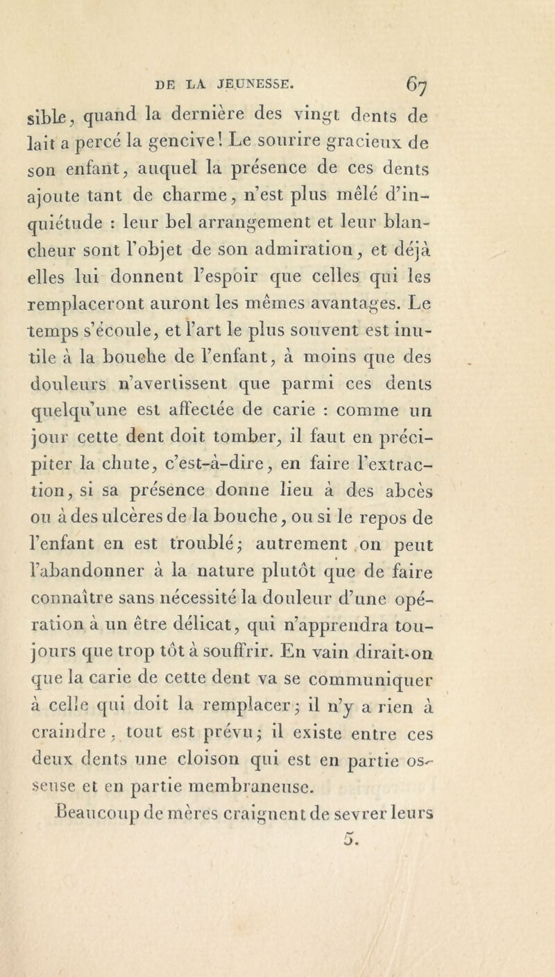 siblfi, quand la dernière des vingt dents de lait a percé la gencive! Le sourire gracieux de son enfant, auquel la présence de ces dents ajoute tant de charme, n’est plus mêlé d’in- quiétude : leur bel arrangement et leur blan- cheur sont l’objet de son admiration, et déjà elles lui donnent l’espoir que celles qui les remplaceront auront les mêmes avantages. Le temps s’écoule, et l’art le plus souvent est inu- tile à la bouche de l’enfant, à moins que des douleurs n’avertissent que parmi ces dents quelqu’une est affectée de carie : comme un jour cette dent doit tomber, il faut en préci- piter la chute, c’est-à-dire, en faire l'extrac- tion, si sa présence donne lieu à des abcès ou à des ulcères de la bouche, ou si le repos de l’enfant en est troublé; autrement on peut ■ l’abandonner à la nature plutôt que de faire connaître sans nécessité la douleur d’une opé- ration à un être délicat, qui n’apprendra tou- jours que trop tôt à souffrir. En vain dirait-on que la carie de cette dent va se communiquer à celle qui doit la remplacer; il n’y a rien à craindre, tout est prévu; il existe entre ces deux dents une cloison qui est en partie os-- seuse et en partie membraneuse. Beaucoup de mères craignent de sevrer leurs