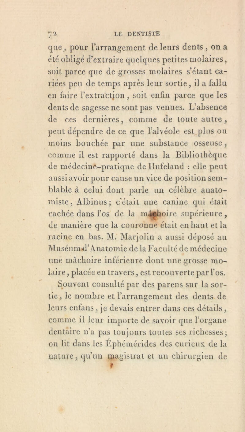 que^ pour l’arrangement de leurs dents, on a été obligé d’extraire quelques petites molaires, soit parce que de grosses molaires s’étant ca- riées peu de temps après leur sortie, il a fallu en faire l’extraction, soit enfin parce que les dents de sagesse ne sont pas venues. L’absence de ces dernières, comme de toute autre, peut dépendre de ce que l’alvéole est plus ou moins bouchée par une substance osseuse, comme il est rapporté dans la Bibliothèque de médecine-pratique de Ilufeland : elle peut aussi avoir pour cause un vice de position sem- blable à celui dont parle un célèbre anato- miste, Albin il s; c'était une canine qui était cachée dans l’os de la mâchoire supérieure, de manière que la couronne était en haut et la racine en bas. M. Marjolin a aussi déposé au Muséunud’Anatomie de la Faculté de médecine une mâchoire inférieure dont une grosse mo- laire, placée en travers, est recouverte par l’os. Souvent consulté par des parens sur la sor- tie , le nombre et l’arrangement des dents de leurs enfans, je devais entrer dans ces détails , comme il leur importe de savoir que l’organe dentaire n'a pas toujours toutes ses richesses ; on lit dans les Éphémérides des curieux de la nature, qu’un magistrat et un chirurgien de f