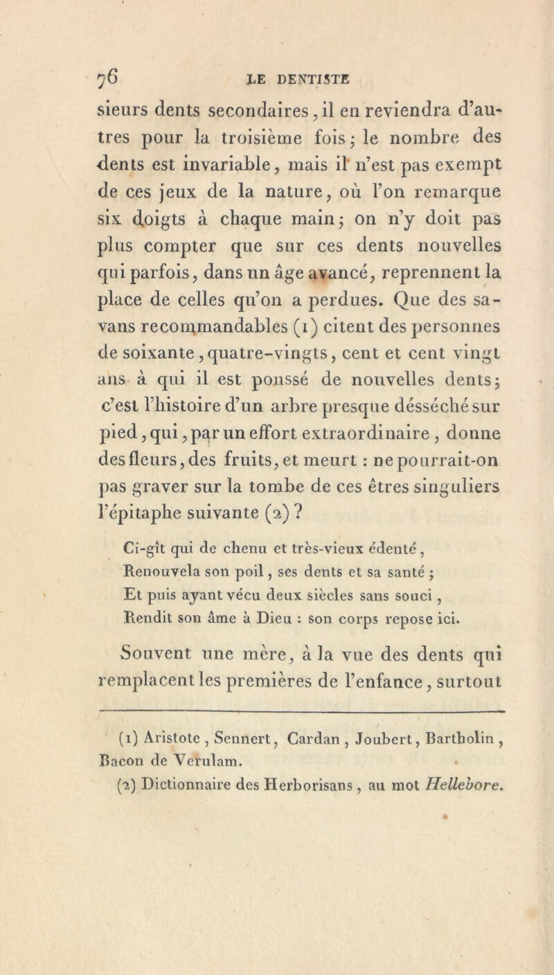 sieurs dents secondaires, il en reviendra d’au- tres pour la troisième fois ; le nombre des dents est invariable, mais il n’est pas exempt de ces jeux de la nature, où l’on remarque six doigts à chaque main ; on n’y doit pas plus compter que sur ces dents nouvelles qui parfois, dans un âge avancé, reprennent la place de celles qu’on a perdues. Que des sa- vans recommandables (1) citent des personnes de soixante, quatre-vingts, cent et cent vingt ans à qui il est poussé de nouvelles dents ; c’est l’histoire d’un arbre presque désséchésur pied, qui, par un effort extraordinaire, donne des fleurs, des fruits, et meurt : ne pourrait-on pas graver sur la tombe de ces êtres singuliers l’épitaphe suivante (2) ? Ci-gît qui de chenu et très-vieux édenté, Renouvela son poil, ses dents et sa santé j Et puis ayant vécu deux siècles sans souci, Rendit son âme à Dieu : son corps repose ici. Souvent une mère, à la vue des dents qui remplacent les premières de l’enfance, surtout (1) Aristote , Sennert, Cardan , Joubert, Bartholin , Bacon de Verulam. (1) Dictionnaire des Herborisans, au mot Hellebore.