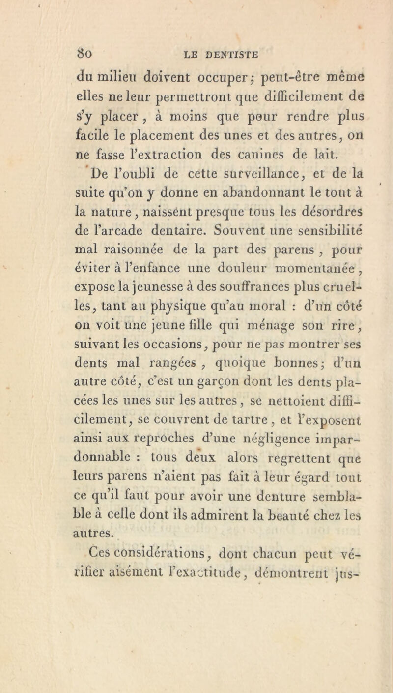 du milieu doivent occuper ; peut-être même elles ne leur permettront que difficilement de s’y placer , à moins que pour rendre plus facile le placement des unes et des autres, on ne fasse l'extraction des canines de lait. De l’oubli de cette surveillance, et de la suite qu’on y donne en abandonnant le tout à la nature, naissent presque tous les désordres de l’arcade dentaire. Souvent une sensibilité mal raisonnée de la part des parens , pour éviter à l’enfance une douleur momentanée , expose la jeunesse à des souffrances plus cruel- les, tant au physique qu’au moral : d’un côté on voit une jeune fille qui ménage son rire, suivant les occasions, pour ne pas montrer ses dents mal rangées , quoique bonnes,- d’un autre côté, c’est un garçon dont les dents pla- cées les unes sur les autres , se nettoient diffi- cilement, se couvrent de tartre , et l’exposent ainsi aux reproches d’une négligence impar- donnable : tous deux alors regrettent que leurs parens n’aient pas fait à leur égard tout ce qu’il faut pour avoir une denture sembla- ble à celle dont ils admirent la beauté chez les autres. Ces considérations, dont chacun peut vé- rifier aisément l’exactitude, démontrent jus-