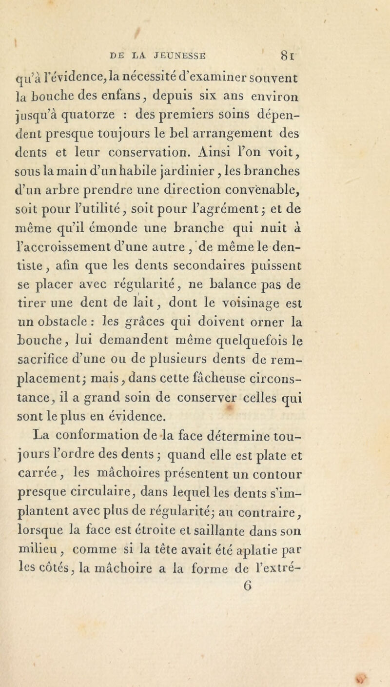 qu'à l'évidence, la nécessité d’examiner souvent la bouche des enfans, depuis six ans environ jusqu’à quatorze : des premiers soins dépen- dent presque toujours le bel arrangement des dents et leur conservation. Ainsi l’on voit, sous la main d’un habile jardinier, les branches d’un arbre prendre une direction convenable, soit pour l’utilité, soit pour l’agrément ; et de même qu’il émonde une branche qui nuit à l’accroissement d’une autre , de même le den- tiste , afin que les dents secondaires puissent se placer avec régularité, ne balance pas de tirer une dent de lait, dont le voisinage est un obstacle : les grâces qui doivent orner la bouche, lui demandent même quelquefois le sacrifice d’une ou de plusieurs dents de rem- placement; mais, dans cette fâcheuse circons- tance, il a grand soin de conserver celles qui sont le plus en évidence. La conformation de la face détermine tou- jours l’ordre des dents ; quand elle est plate et carrée , les mâchoires présentent un contour presque circulaire, dans lequel les dents s’im- plantent avec plus de régularité; au contraire, lorsque la face est étroite et saillante dans son milieu , comme si la tête avait été aplatie par les côtés, la mâchoire a la forme de l’extré- 6