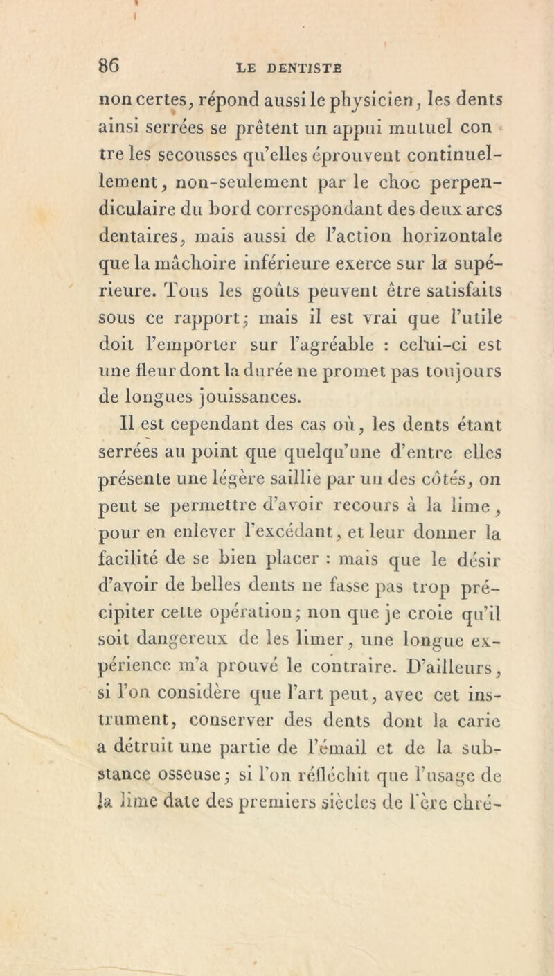 1 I 86 LE DENTISTE non certes, répond aussi le physicien, les dents ainsi serrées se prêtent un appui mutuel con tre les secousses qu’elles éprouvent continuel- lement, non-seulement par le choc perpen- diculaire du bord correspondant des deux arcs dentaires, mais aussi de l’action horizontale que la mâchoire inférieure exerce sur la supé- rieure. Tous les goûts peuvent être satisfaits sous ce rapport ; mais il est vrai que l’utile doit l’emporter sur l’agréable : celui-ci est une fleur dont la durée ne promet pas toujours de longues jouissances. Il est cependant des cas où, les dents étant serrées an point que quelqu’une d’entre elles présente une légère saillie par un des cotés, on peut se permettre d’avoir recours à la lime, pour en enlever l’excédant, et leur donner la facilité de se bien placer : mais que le désir d’avoir de belles dents 11e fasse pas trop pré- cipiter cette opération ; non que je croie qu’il soit dangereux de les limer, une longue ex- périence m’a prouvé le contraire. D’ailleurs, si l’on considère que l’art peut, avec cet ins- trument, conserver des dents dont la carie a détruit une partie de l’émail et de la sub- stance osseuse ; si l’on réfléchit que l’usage de la lime date des premiers siècles de 1ère chré-