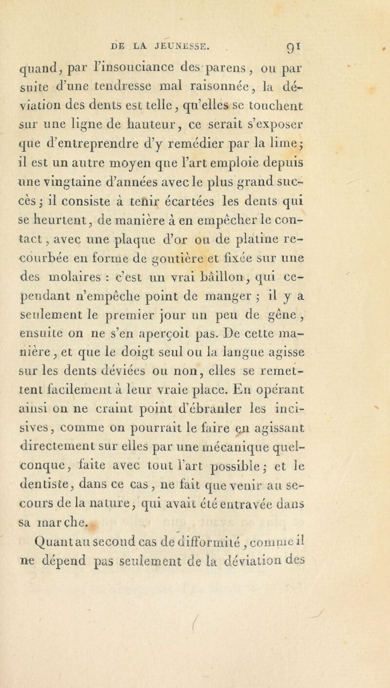 quand, par l’insouciance des pareils, ou par suite d’une tendresse mal raisonnée, la dé- viation des dents est telle, qu’elles se touchent sur une ligne de hauteur, ce serait s’exposer que d’entreprendre d’y remédier par la lime; il est un autre moyen que l’art emploie depuis une vingtaine d’années avec le plus grand suc- cès ; il consiste à tenir écartées les dents qui se heurtent, de manière à en empêcher le con- tact , avec une plaque d’or ou de platine re- courbée en forme de goutière et fixée sur une des molaires : c’est un vrai bâillon, qui ce- pendant n’empêche point de manger ; il y a seulement le premier jour un peu de gêne , ensuite on ne s’en aperçoit pas. De cette ma- nière, et que le doigt seul ou la langue agisse sur les dents déviées ou non, elles se remet- tent facilement à leur vraie place. En opérant ainsi on ne craint point d’ébranler les inci- sives , comme on pourrait le faire en agissant directement sur elles par une mécanique quel- conque, faite avec tout l’art possible; et le dentiste, dans ce cas, ne fait que venir au se- cours de la nature, qui avait été entravée dans sa marche. Quant au second cas de difformité , comme il ne dépend pas seulement de la déviation des (