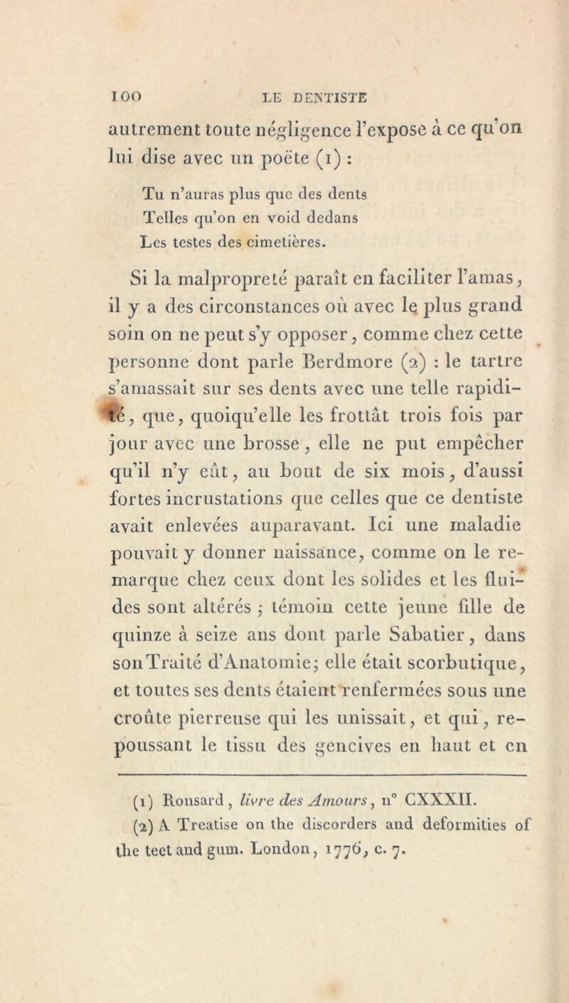autrement toute négligence l’expose à ce qu‘on lui dise avec un poète (i) : Tu n’auras plus que des dents Telles qu’on en void dedans Les testes des cimetières. Si la malpropreté paraît en faciliter l’amas, il y a des circonstances où avec lq plus grand soin on ne peut s’y opposer, comme chez cette personne dont parle Berdmore (a) : le tartre s’amassait sur ses dents avec une telle rapidi- té, que, quoiqu’elle les frottât trois fois par jour avec une brosse, elle ne put empêcher qu’il n’y eût, au bout de six mois, d’aussi fortes incrustations que celles que ce dentiste avait enlevées auparavant. Ici une maladie pouvait y donner naissance, comme on le re- marque chez ceux dont les solides et les flui- des sont altérés ; témoin cette jeune fille de quinze à seize ans dont parle Sabatier, dans sonTraité d’Anatomie; elle était scorbutique, et toutes ses dents étaient renfermées sous une croûte pierreuse qui les unissait, et qui, re- poussant le tissu des gencives en haut et en (1) Ronsard, livre des Amours, n° CXXXII. (2) A. Treatise on lhe discorders and deformities of llie teeland gain. London, 1776, c. 7.