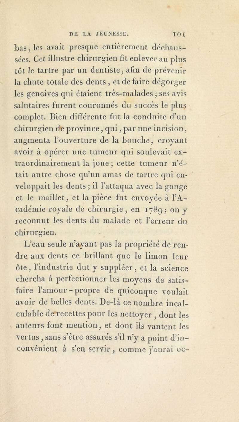 bas, les avait presque entièrement déchaus- sées. Cet illustre chirurgien fit enlever au plus tôt le tartre par un dentiste, afin de prévenir la chute totale des dents, et de faire dégorger les gencives qui étaient très-malades ; ses avis salutaires furent couronnés du succès le plus complet. Bien différente fut la conduite d’un chirurgien de province, qui, par une incision, augmenta l’ouverture de la bouche, croyant avoir à opérer une tumeur qui soulevait ex- traordinairement la joue ; cette tumeur n’é- tait autre chose qu’un amas de tartre qui en- veloppait les dents ; il l’attaqua avec la gouge et le maillet, et la pièce fut envoyée à l’A- cadémie royale de chirurgie, en 1789; on y reconnut les dents du malade et l’erreur du chirurgien. L’eau seule n’ayant pas la propriété de ren- dre aux dents ce brillant que le limon leur ôte, l’industrie dut y suppléer, et la science chercha à perfectionner les moyens de satis- faire l’amour-propre de quiconque voulait avoir de belles dents. De-là ce nombre incal- culable de recettes pour les nettoyer , dont les auteurs font mention, et dont ils vantent les vertus, sans s’étre assurés s’il n’y a point d'in- convénient à s’en servir, comme j’aurai oc-