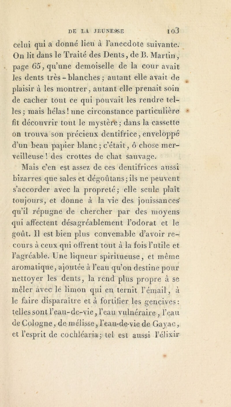 celui qui a donné lieu à l’anecdote suivante. On lit dans le Traité des Dents, de B. Martin, • page 65, qu’une demoiselle de la cour avait les dents très -blanches ; autant elle avait de plaisir à les montrer, autant elle prenait soin de cacher tout ce qui pouvait les rendre tel- les ; mais hélas ! une circonstance particulière fit découvrir tout le mystère; dans la cassette on trouva son précieux dentifrice, enveloppé d’un beau papier blanc ; c’était, ô chose mer- veilleuse ! des crottes de chat sauvage. Mais c’en est assez de ces dentifrices aussi bizarres que sales et dégoutans; ils ne peuvent s’accorder avec la propreté ; elle seule plaît toujours, et donne à la vie des jouissances qu’il répugne de chercher par des moyens qui affectent désagréablement l’odorat et le goût. Il est bien plus convenable d’avoir re- cours à ceux qui offrent tout à la fois l’utile et l’agrcable. Une liqueur spiritueuse, et même aromatique, ajoutée à l’eau qu’on destine pour nettoyer les dents, la rend plus propre à se mêler avec le limon qui en ternit l’émail, à le faire disparaître et à fortifier les gencives: telles sont l’eau-de-vie, l’eau vulnéraire , l’eau de Cologne, de mélisse, l’eau-de-vie de Gayac, et l’esprit de cochléaria; tel est aussi l’élixir