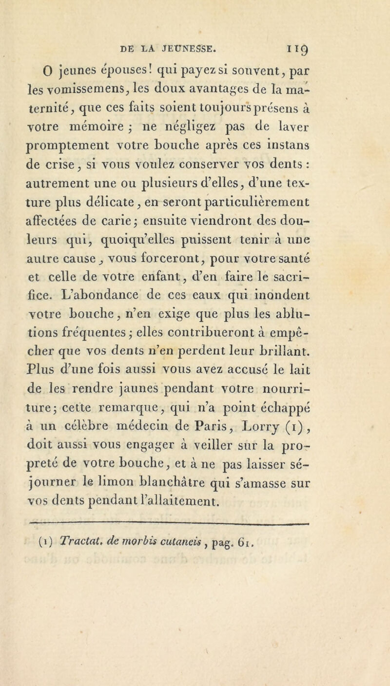 0 jeunes épouses! qui payez si souvent, par les vomissemens, les doux avantages de la ma- ternité, que ces faits soient toujours présens à votre mémoire ; ne négligez pas de laver promptement votre bouche après ces instans de crise, si vous voulez conserver vos dents : autrement une ou plusieurs d’elles, d’une tex- ture plus délicate, en seront particulièrement affectées de carie ; ensuite viendront des dou- leurs qui, quoiqu’elles puissent tenir à une autre cause, vous forceront, pour votre santé et celle de votre enfant, d’en faire le sacri- fice. L’abondance de ces eaux qui inondent votre bouche, n’en exige que plus les ablu- tions fréquentes; elles contribueront à empê- cher que vos dents n’en perdent leur brillant. Plus d’une fois aussi vous avez accusé le lait de les rendre jaunes pendant votre nourri- ture ; cette remarque, qui n’a point échappé à un célèbre médecin de Paris, Lorry (i), doit aussi vous engager à veiller sur la pro- preté de votre bouche, et à ne pas laisser sé- journer le limon blanchâtre qui s’amasse sur vos dents pendant l’allaitement. (1) Tractat. de morbis cutaneis , pag. 61.