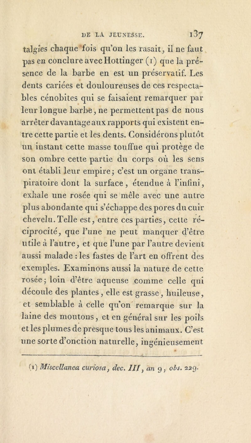 talgies chaque fois qu’on les rasait, il ne faut pas en conclure avecHottinger (i) que la pré- sence de la barbe en est un préservatif. Les dents cariées et douloureuses de ces respecta- bles cénobites qui se faisaient remarquer par leur longue barbe, ne permettent pas de nous arrêter davantage aux rapports qui existent en- tre cette partie et les dents. Considérons plutôt un instant cette masse touffue qui protège de son ombre cette partie du corps où les sens ont établi leur empire ; c’est un organe trans- piratoire dont la surface, étendue à l’infini, exhale une rosée qui se mêle avec une autre plus abondante qui s’échappe des pores du cuir chevelu. Telle est, entre ces parties, celte ré- ciprocité, que l’une ne peut manquer d’être utile à l’autre, et que l’une par l’autre devient aussi malade :les fastes de l’art en offrent des exemples. Examinons aussi la nature de cette rosée ; loin d’être aqueuse comme celle qui découle des plantes, elle est grasse, huileuse, et semblable à celle qu’on remarque sur la laine des moutons, et en général sur les poils et les plumes de presque tous les animaux. C’est une sorte d’onction naturelle, ingénieusement (i) Miscellanea curiosa, de g. III, an 9, obs. 229.