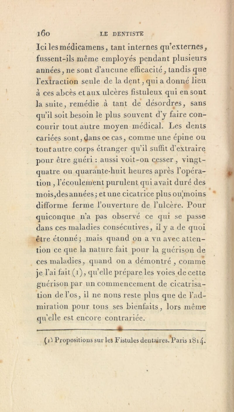 Ici les médicamens, tant internes qu’externes, fussent-ils même employés pendant plusieurs années, 11e sont d’aucune efficacité, tandis que l’extraction seule de la dent, qui a donné lieu à ces abcès et aux ulcères fistuleux qui en sont la suite, remédie à tant de désordres, sans qu’il soit besoin le plus souvent d’y faire con- courir tout autre moyen médical. Les dents cariées sont,dans oecas, comme une épine ou tout autre corps étranger qu’il suffit d’extraire pour être guéri : aussi voit-on cesser , vingt- quatre ou quarante-huit heures après l’opéra- tion , l’écoulement purulent qui avait duré des mois,des années ; et une cicatrice plus oujmoins difforme ferme l’ouverture de l’ulcère. Pour quiconque 11’a pas observé ce qui se passe dans ces maladies consécutives, il y a de quoi être étonné; mais quand on a vu avec atten- tion ce que la nature fait pour la guérison de ces maladies, quand on a démontré , comme je l’ai fait (1), qu’elle prépare les voies de cette guérison par un commencement de cicatrisa- tion de l’os, il 11e nous reste plus que de l’ad- miration pour tous ses bienfaits, lors même qu’elle est encore contrariée. _ * _ (O Propositions sur les Fistules dentaires. Paris 1814*