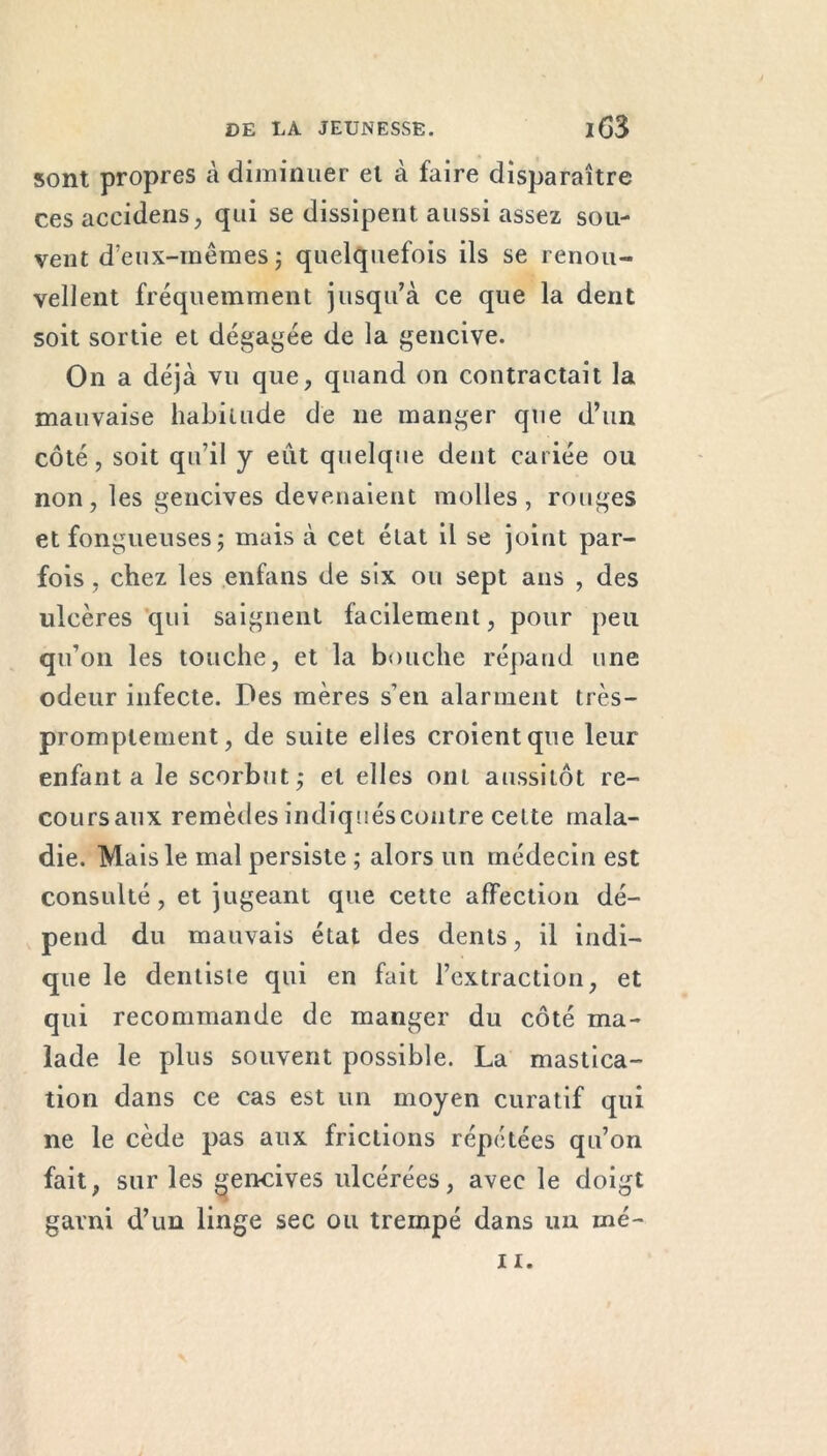 sont propres à diminuer el à faire disparaître ces accidens, qui se dissipent aussi assez sou- vent d’eux-mêmes ; quelquefois ils se renou- vellent fréquemment jusqu’à ce que la dent soit sortie et dégagée de la gencive. On a déjà vu que, quand on contractait la mauvaise habitude de ne manger que d’un côté, soit qu’il y eut quelque dent cariée ou non, les gencives devenaient molles, rouges et fongueuses; mais à cet état il se joint par- fois , chez les enfans de six ou sept ans , des ulcères qui saignent facilement, pour peu qu’on les touche, et la bouche répand une odeur infecte. Des mères s’en alarment très- promptement, de suite elles croient que leur enfanta le scorbut; et elles ont aussitôt re- coursaux remèdesindiquéscontre cette mala- die. Mais le mal persiste ; alors un médecin est consulté, et jugeant que cette affection dé- pend du mauvais état des dents, il indi- que le dentiste qui en fait l’extraction, et qui recommande de manger du côté ma- lade le plus souvent possible. La mastica- tion dans ce cas est un moyen curatif qui ne le cède pas aux frictions répétées qu’on fait, sur les gencives ulcérées, avec le doigt garni d’un linge sec ou trempé dans un rné-