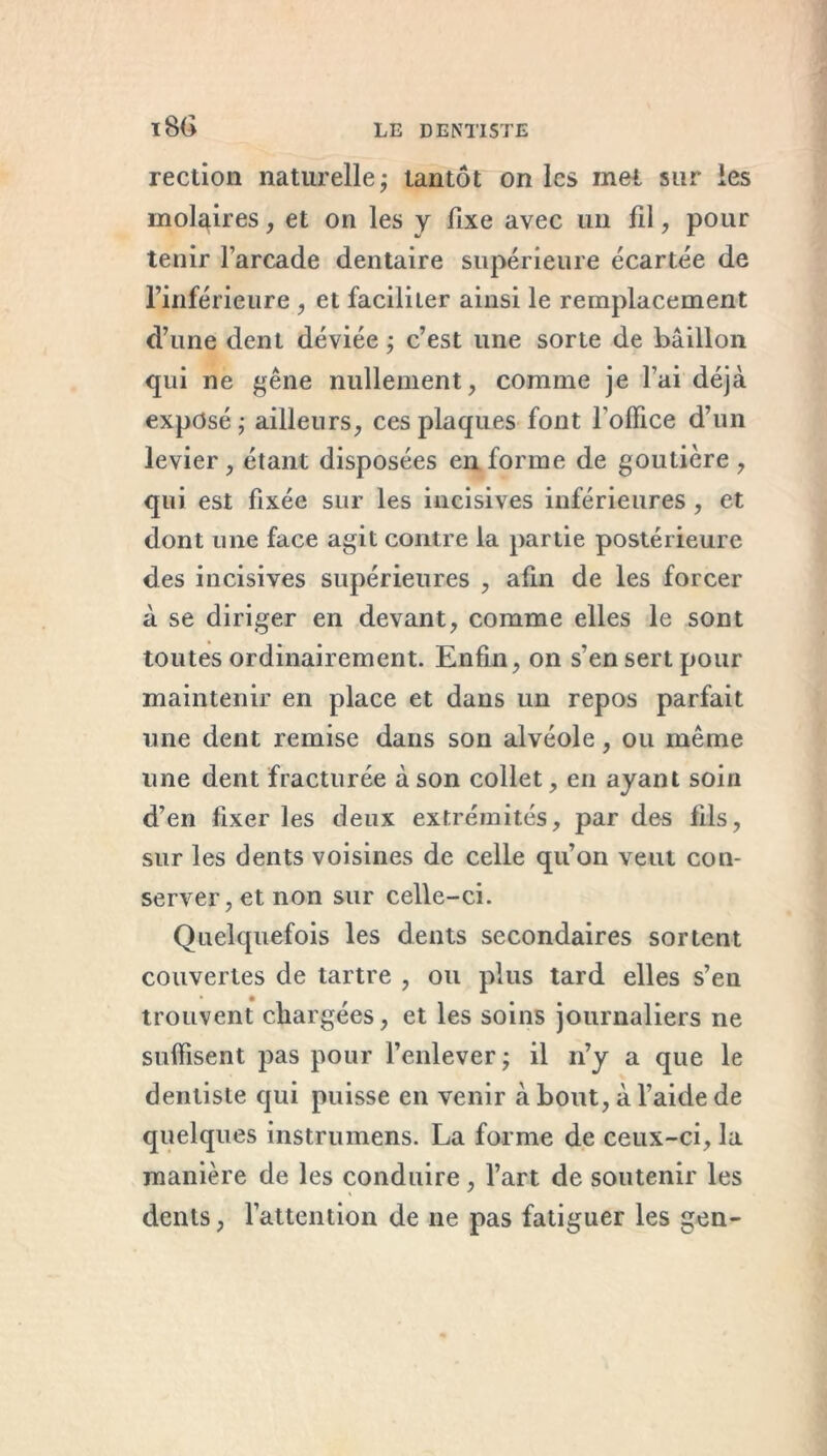 ï86 rection naturelle ; tantôt on les met sur les molaires, et on les y fixe avec un fil, pour tenir l’arcade dentaire supérieure écartée de l’inférieure , et faciliter ainsi le remplacement d’une dent déviée ; c’est une sorte de bâillon qui ne gêne nullement, comme je l’ai déjà exposé ; ailleurs, ces plaques font l’office d’un levier , étant disposées en forme de goutière , qui est fixée sur les incisives inférieures, et dont une face agit contre la partie postérieure des incisives supérieures , afin de les forcer à se diriger en devant, comme elles le sont toutes ordinairement. Enfin, on s’en sert pour maintenir en place et dans un repos parfait une dent remise dans son alvéole, ou même une dent fracturée à son collet, en ayant soin d’en fixer les deux extrémités, par des fils, sur les dents voisines de celle qu’on veut con- server, et non sur celle-ci. Quelquefois les dents secondaires sortent couvertes de tartre , ou plus tard elles s’en trouvent chargées, et les soins journaliers ne suffisent pas pour l’enlever ; il n’y a que le dentiste qui puisse en venir à bout, à l’aide de quelques instrumens. La forme de ceux-ci, la manière de les conduire, l’art de soutenir les dents, l’attention de ne pas fatiguer les gen-