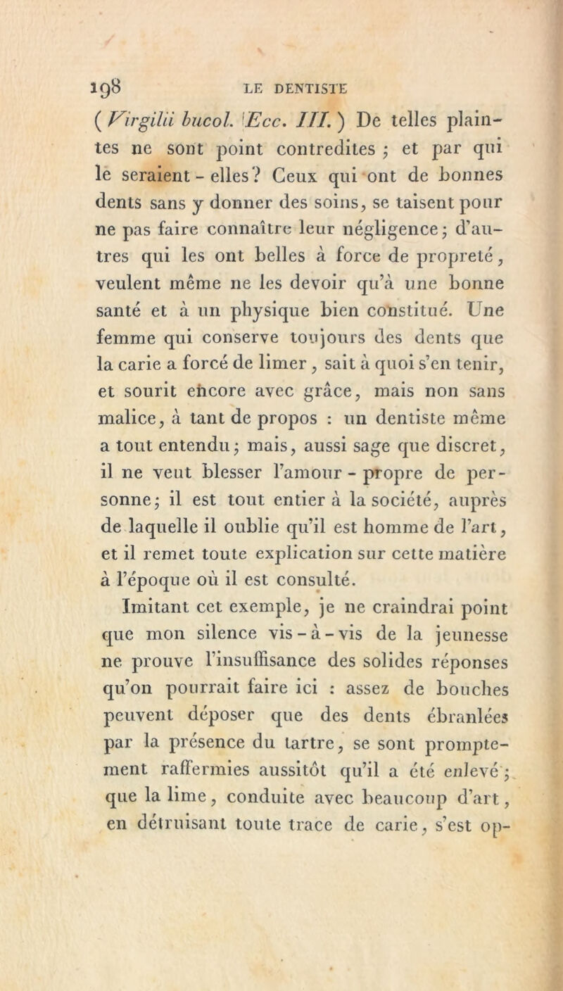 ( Virgilii bucol. lEcc. III. ) De telles plain- tes ne sont point contredites ; et par qui le seraient - elles ? Ceux qui ont de bonnes dents sans y donner des soins, se taisent pour ne pas faire connaître leur négligence * d’au- tres qui les ont belles à force de propreté, veulent même ne les devoir qu’à une bonne santé et à un physique bien constitué. Une femme qui conserve toujours des dents que la carie a forcé de limer , sait à quoi s’en tenir, et sourit encore avec grâce, mais non sans malice, à tant de propos : un dentiste même a tout entendu ; mais, aussi sage que discret, il ne veut blesser l’amour-propre de per- sonne; il est tout entier à la société, auprès de laquelle il oublie qu’il est homme de l’art, et il remet toute explication sur cette matière à l’époque où il est consulté. Imitant cet exemple, je 11e craindrai point que mon silence vis-à-vis de la jeunesse ne prouve l’insuffisance des solides réponses qu’011 pourrait faire ici : assez de bouches peuvent déposer que des dents ébranlées par la présence du tartre, se sont prompte- ment raffermies aussitôt qu’il a été enlevé ; que la lime, conduite avec beaucoup d’art, en détruisant toute trace de carie, s'est op-