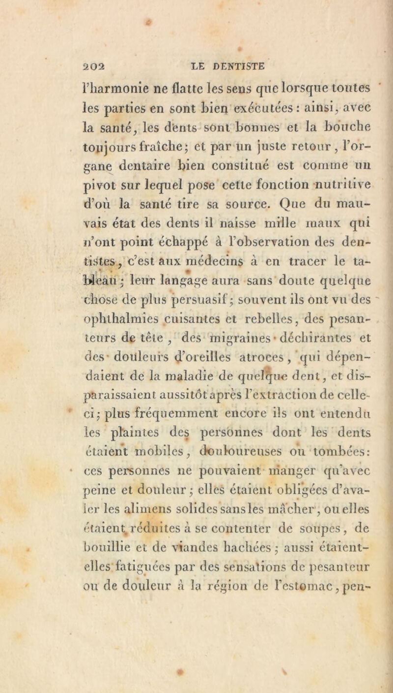 l’harmonie ne flatte les sens que lorsque toutes les parties en sont bien exécutées: ainsi, avec la santé, les dents sont bonnes et la bouche toujours fraîche; et par lin juste retour, l’or- gane dentaire bien constitué est comme un pivot sur lequel pose cette fonction nutritive d’où la santé tire sa source. Que du mau- vais état des dents il naisse mille maux qui n’ont point échappé à l'observation des den- tistes , c’est aux médecins à en tracer le ta- bleau • leur langage aura sans doute quelque chose de plus persuasif ; souvent ils ont vu des ophthalmies cuisantes et rebelles, des pesan- teurs de télé , des migraines • déchirâmes et des douleurs d’oreilles atroces , qui dépen- daient de la maladie de quelque dent, et dis- paraissaient aussitôt après l’extraction de celle- ci ; plus fréquemment encore ils ont entendu les plaintes des personnes dont les dents étaient mobiles, douloureuses ou tombées: ces personnes ne pouvaient manger qu’avec peine et douleur; elles étaient obligées d’ava- ler les ali mens solides sansles mâcher, ou elles étaient,réduites à se contenter de soupes, de bouillie et de viandes hachées ; aussi étaient- elles fatiguées par des sensations de pesanteur ou de douleur à la région de l’estomac, peu-