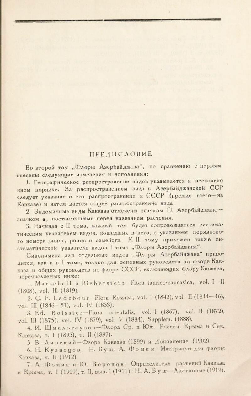 ПРЕДИСЛОВИЕ Во второй том „Флоры Азербайджана , по сравнению с первым, внесены следующие изменения и дополнения: 1. Географическое распространение видов указывается в несколько ином порядке. За распространением вида в Азербайджанской ССР следует указание о его распространении в СССР (прежде всего на Кавказе) и затем дается общее распространение вида. 2. Эндемичные виды Кавказа отмечены значком О, Азербайджана— значком • , поставленными перед названием растения. 3. Начиная с II тома, каждый том будет сопровождаться система¬ тическим указателем видов, вошедших в него, с указанием порядково¬ го номера видов, родов и семейств. К II тому приложен также си¬ стематический указатель видов I тома „Флоры Азербайджана**. Синонимика для отдельных видов „Флоры Азербайджана приво¬ дится, как и в I томе, только для основных руководств по флоре Кав¬ каза и общих руководств по флоре СССР, включающих флору Кавказа, перечисляемых ниже: 1. МагзсЬаИ а В і е Ъ е г 5 1 е і п—Ріога іаигісо-саисазіса, ѵоі. I —II (1808), ѵоі. Ш (1819). 2. С. Р. БесіеЪоиг—Ріога Коззіса, ѵоі. I (1842), ѵоі. 11 (1844 4о), ѵоі. III (1846—51), ѵоі. IV (1853). 3. ЕВ. В о і з 5 і е г —Ріога огіепіаііз, ѵоі. I (1867), ѵоі. II (1872), ѵоі. III (1875), ѵоі. IV (1879), ѵоі. V (1884), Зирріет. (1888). 4. И. Ш м а л ь г а у з е н—Флора Ср. и Юж. России, Крыма и Сев. Кавказа, т. 1 (1895), т. II (1897). 5. В. Л и п с к и й —Флора Кавказа (1899) и Дополнение (1902). 6. Н. Кузнецов, Н. Буш, А. Ф о м и н ~ Материалы для флоры Кавказа, ч. II (1912). 7. А. Фомин и Ю. Воронов—Определитель растений Кавказа и Крыма, т. I (1909), т. II, вып. 1 (1911); Н. А. Буш Лютиковые (1919).