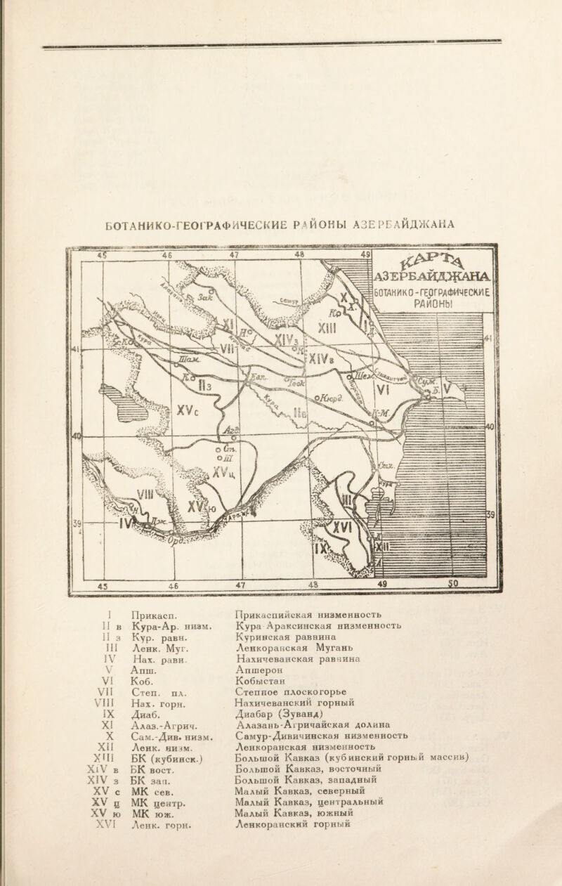 БОТАНИКО-ГЕОГРАФИЧЕСКИЕ РАЙОНЫ АЗЕРБАЙДЖАНА АЗЕРБАЙДЖАНА. БОТАН И К 0 - ГЕОГРАФИЧЕСКИ Е к РАЙОНЫ I Прикасп. II в Кура-Ар. низм. II 3 Кур. равн. III Ленк. Муг. IV Нах. равн. V Апш. VI Коб. VII Степ. пл. VIII Нах. горн. IX Диаб. XI Алаз.-Агрич. X Сам.-Див. низм. XII Ленк. ниш. ХПІ БК (кубинск.) ХіѴ В БК воет. XIV 3 БК зав. XV С МК сев. XV ц МК центр. XV Ю МК юж. XVI Ленк. горн. Прикаспийская низменность Кура Араксинская низменность Куринская раввина Ленкоранская Мугань Нахичеванская равнина Апшерон Кобыстан Степное плоскогорье Нахичеванский горный Диабар (Зуванд) Алазань-Агричайская долина Самур-Дивичинская низменность Ленкоранская низменность Большой Кавказ (кубинский горный массив) Большой Кавказ, восточный Большой Кавказ, западный Малый Кавказ, северный Малый Кавказ, центральный Малый Кавказ, южный Ленкоранский горный