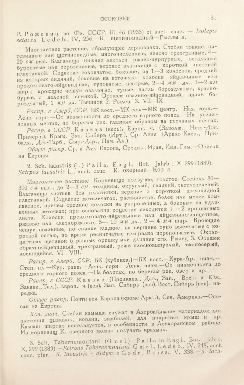 ОСОКОВЫЕ 3! Р. Рожевиц во 5еіасеа Ь е сі е Ь., Фл. СССР, 111, 46 (1935) еі аисі. саис. — ІЗОІеріз IV, 256.—к. щетиновидный—Гыллы л. Многолетнее растение, образующее дерновинки. СтеОли тонкие, ни¬ тевидные или щетиновидные, многочисленные, неясно трехгранные, 20 см выс. Влагалища нижних листьев ржаво-пурпурные, ^ остальные буроватые или серозелечые, верхнее влагалище с короткой листовой пластинкой. Соцветие головчатое, боковое, из 1—3 колосков, средний из которых сидячий, боковые на веточках; колоски яйцевидные или продолговато-яйцевидные, туповатые, пестрые, 2--4 ММ дл., 1 А ММ шир ; кроющие чешуи овальные, тупые, вдоль бороздчатые, красно- бурые, с зеленой спинкой. Орешек овально-яйцевидный, вдоль бо¬ роздчатый, 1 мм дл. Тычинок 2. Рылец 3. VII IX. Распр. в Азерб. ССР. БК вост.-МК сев.—МК центр.—Нах. горн.— Ленк. горн.—От низменности до среднего горного пояса.—На увлаж¬ ненных местах, по берегам рек, главным образом на песчаных почвах. Распр. в СССР. Кавказ (весь), Европ. ч. (Заволж., Ниж.-Дон. Причеря.), Крым, Зап. Сибирь (Ирт.), Ср. Азия (Арало-Касп., При- балх., Дж.-1 арб-, Ѵыр.-Дар., Пам.-Ал.). Общее распр. Ср. И Атл. Европа, Средиз., Иран, Инд.-1 им.—Описан из Европы. 2. $СІ1. ІасиЧгія (Б.) Р а 11 а, Епг1„ Воі. ]аЬгЬ., X, 299 (1889).— Зсігриз Іасизігіз Ь., аисі. саис.—К. озерный Кѳл л. Многолетнее растение. Корневище ползучее, толстое. Стебель 80— 300 см выс., до 2—3 СМ толщины, округлый, гладкий, светлозеленый. Влагалища листьев без пластинки, верхние с короткой шиловидной пластинкой. Соцветие метельчатое, раскидистое, более или менее ком- пактное, причем средние колоски на укороченных, а боковые на удли¬ ненных веточках; при основании соцветия находится і прицветных листа. Колоски продолговато-яйцевидные или яйцевидно-ланцетные, ржавые или светлоржавые, 5- 10 мм дл., 2-4 ММ шир. Кроющие чешуи овальные, по спинке гладкие, на вершине тупо выемчатые с ко- роткой остью, по краям реснитчатые или рвано перепончатые. Около- ивзтных щетинок 6, равных орешку или длиннее его. Рылец 3. Орешек обратнояйцевидный, трехгранный, реже плосковыпуклыи, темносерыи, лоснящийся. VI- VIII. Распр. в Азерб. ССР. БК (кубинск.)-БК вост.-Кура-Ар. низм.- Степ дл—Кур. равн.—Ленк. горн,—Ленк. низм.-0т низменности до среднего горного пояса.-На болотах, по берегам рек, озер и пр. Распр. в СССР. Кавказ (Предкавк., Даг., Зап. Воет, и Юж. Закавк., Тал.), Европ. ч. (вся), Зап. Сибирь (вся), Воет. Сибирь (вся), из- редка. л ~ Общее распр. Почти вся Европа (кроме Аркт.), Сев. Америка.—Опи- сан из Европы. Хоз зная. Стебли камыша служат в Азербайджане материалом для плетения цыновок, корзин, зимбилей, для покрытия крыш и^ пр. Камыш широко используется, в особенности в Ленкоранском районе. Из корневищ К. озерного можно получать крахмал. 3. 5с!і. ТаЬегпетопіапі (О т е 1.) Р а 11 а іп Е п§4, Воі. ]аЬгЬ. X, 299 (1889).-Хсігриз ТаЬететопіапі С т е 1., Ь е б е Ь„ IV ,^48, аисі.