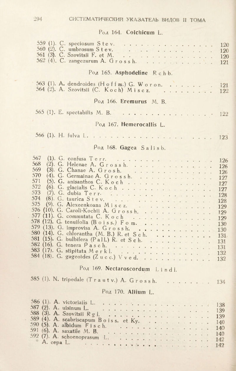 Род 164. СоІсЫсит И. 559 (1). С. зресіозит 5 іе ѵ. 120 560 (2). С. шпЪгозит 5 1 е ѵ. .]20 561 (3). С. 5гоѵіі:5іі Р. еі М. . .. 120 562 (41. С. хап^егигит А. О г о 5 8 Ь. 121 Род 165. АярЬосІеІіпе Р с Ь Ь. 563 (1). А. сіепсігоісіез (НоН т.) С. \Ѵ о гоп.121 564 (2). А. Бгоѵіізіі (С. К о с Ь) М і 5 с г. . 122 Род 166. Егепитія М. В. 565 (1). Е. зресіаЫІіз М. В. . .. Род 167. НетегосаІІія I... 566 (1). Н. іиіѵа I. Род 168. Оа^еа 5 а 1 і з Ь. 567 (1). С. сопіиза Те гг... 568 (2). С. Неіепае А. С г о з з Ь. . 569 (3). С. СЬапае А. О г о з Ь. . 570 (4). С. Сегтаіпае А. О г о з 5 Ь. 571 (5). С. апізапіЬоз С. К о с Ь . . 572 (6). С. §:1асіа)і5 С. К о с К. 5/3 (7). С. биЬіа Т е г г. . 574 (8). С. іаигіса 5 і е ѵ. 575 (9). С. Аіехеепкоапа М і і з с г. . 576 (10). О. СагоІі-КосЬіі А. ОгоззЬ. ...... 577 (11). С. соттиіаіа С. К о с Ь .. 578 (12). С. іепиіЫіа (В о і з 5.) р о т. 579 (13). С. ітргоѵіза А. С г о з з Ь. . 580 (14). С. сЫогапіЬа (М. В.) К. еі Б с Ь. ... 581 (15). С. ЬиІЬіІега (Р а 11.) В. еі 5 с Ь. 582 (16), С. іепега Р а 5 с Ь. ........ 583 (І7). С. зіірііаіа М е г к 1. 584 (18). С. ^а^еоісіез (2 и с с.) V ѵ е 3. Род 169. \'ес1аго§сог8шп Ь і п 8 1. 585 (1). N. Ігіребаіе (Т г а и і ѵ.) А. С г о з з Ь. 126 126 126 127 127 127 128 128 129 129 129 130 130 131, 131 131 132 132 134 Род 170. А Шит И. 586 (1). А. ѵісіогіаііз Е. 587 (2). А. иізіпііт Е. . 588 (3). А. БгоѵЗізп Во-]. 589 (4). А. зсаЬгізсарит В о і з з. еі г90 (5). А. аІЬісІит Р і з с Ь. 591 (6). А. захаіііе М. В. 592 (7). А. зсЬоепоргазит 1^. . . А. сера Е. . 138 139 139 140 140 140 142 142