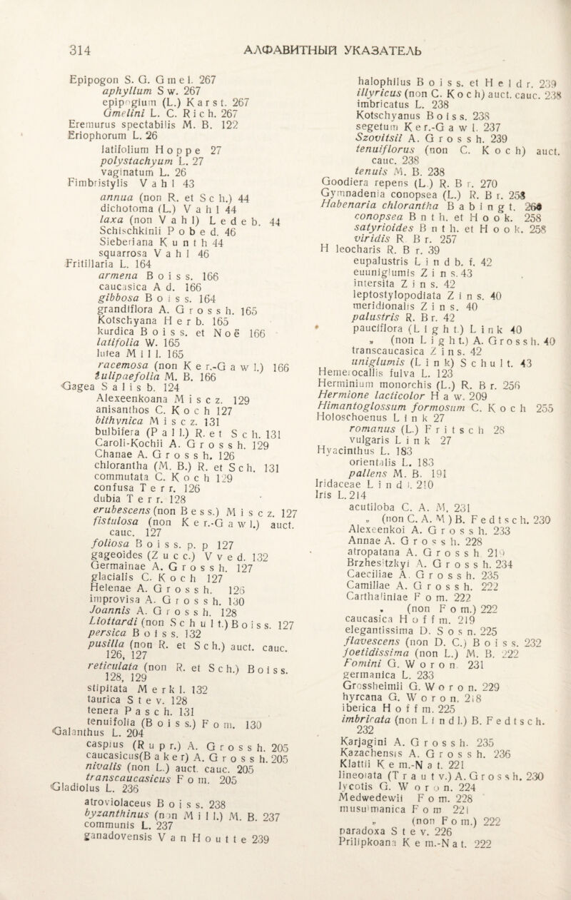 Еріро^оп 5. О. О т е 1. 267 аркуііит 5 \ѵ. 267 еріро^іит (Е) Кагзі. 267 Отеііпі Е С. В і с к. 267 Егетигиз зресІаЪіІіз М. В. 122 ЕгіорЬогит Е 26 ІаШоІіит Н о р р е 27 роіузіаскуит Ь. 27 ѵа^іпаіит Е 26 РітЬгізІуІіз V а Ь 1 43 аппыа (поп К. еі 3 с 1і.) 44 сііскоіота (Ь.) V а к 1 44 Іаха (поп V а Ы) Ь е сі е Ь. 44 Зскізсккіпіі Р о Ь е 6. 46 ЗіеЬегіапа К и п Иі 44 зяиаггоза V а Ы 46 РгіІіІІагіа Е 164 агтепа В о і з з. 166 саисазіса А сЗ. 166 §іЬЬоза В о і з з. 164 стгапсііПога А. О г о з з к. 165 Коізскуапа Н е г Ь. 165 кигсііса В о і з з. еі N о ё 166 ІаЩоІіа \У. 165 Іиіеа М і 1 1. 165 гасетоза (поп К е г.-О а \ѵ 3.) 166 іиіірае^оііа М. В. 166 <3з§еа 8 а 1 і з Ь. 124 Аіехеепкоапа М і з с г. 129 апізапікоз С. К о с Ь 127 ЪШіѵпіса М і з с 2. 131 ЬиІЬііега (Р а 3 1.) В- е 1 3 с к. 131 СагоІі-КосЬЗі А. О г о з $ Ь. 129 СЬапае А. О г о з з к, 126 скіогапіка (М. В.) В. еі Зек. 131 соттиіаіа С. К о с Ь 129 сопіиза Т е г г. 126 сІиЬіа Т е г г. 128 егиЬезсепз (поп В е з з.) М і з с ъ. 127 {ізіиіоза (поп К е г.-О а \ѵ 3.) аисі сапе. 127 /оііоза В о і з з. р. р 127 ^а^еоібез (2 и с с.) V ѵ е О. 132 Оегшаіпае А. С г о з з Ь. 127 ^ІасіаНз С. К о с Зі 127 Неіепае А. О г о з з к. 126 ігпргоѵіза А. О г о з з к. 180 ^аппіз А. О г о з з Ь. 128 Ыоііагйі (поп 3 с Ь и 1 1.) В о і з з 197 регзіса. В о і з з. 132 рішііа (поп В. еі Зек.) аисі. саис. 126, 127 геіісиіаіа (поп В. еі Зек.) В о і з з 128, 129 $1ірііаіа М е г к 1. 132 Іаигіса 5 1 е ѵ. 128 Іепега Р а 5 с Зі. 131 ^ (епиііоііа (В о і з з.) Р 0 ш. 130 ОаЕшкиз Е 204 сазршз (В и р г.) А. О г о з з к. 205 саисазісиз(В а к е г) А. О г о з 8 Зі. 205 піѵаііз (поп Е) аисі. саис. 205 ігапзсаисозісиз Е о т. 205 Іасііоіиз Е 236 аігоѵіоіасеиз В о і з з. 238 Ьугапікіпиз (поп М і 1 1.) М. В 237 сошшипіз Е 237 ^апасіоѵепзіз V а п Н о и 1 1 е 239 каіоркііиз В о і з з. еі Н е I сі г. 289 Шугісиз (поп С. К о с к) аисі. саис. 288 ішЬгісаІиз Е 238 КоІзсЬуапиз В о і з з. 238 зе^еіит К е г.-О а ѵ/ 1. 237 8гоѵі(зіі А. О г о з з к. 239 іепиі/іогиз (поп С. Коек) аисі. саис. 238 іепиіз М. В. 238 Ооосііега герепз (Е) В- В г. 270 Сутпабепіа сопорзеа (Е) В. В г. 258 НаЪспагіа скіогапіка В а Ы п ^ 1. 26д сопорзеа В п I Ь. еі Н о ок. 258 заіугіоіеіез В п 1 к. еі Н о о к. 258 ѵігіеііз К В г. 257 Н Іеоскагіз В. В г. 39 еираіизігіз і і п 3 Ь. к 42 еиипі^Іитіз 7, і п з. 43 іпіегзііа 1 і п з. 42 Іеріозіуіоросііаіа 2 і п з. 40 шегМіопаІіз 2 і п з. 40 раіизігіз В. В г. 42 раисШога (Ь 1 ^ к I.) I і п к 40 » (поп I і ^ к 1.) А. О г о з з к. 40 Ігапзсаисазіса I і п з. 42 ипіріитіз (Ь і п к) 8 с к и 1 1. 43 Нетеіосаіііз Іиіѵа Е 123 Негтіпіит шопогскіз (Е) К. В г. 256 Негтіопе Іасіісоіог Н а \у. 209 Иітапіоріоззит /огтозит С. К о с к 255 Ноіозскоепиз I і п к 27 готапиз (Е) Р г і I з с к 28 ѵиі^агіз I і п к 27 Нуасіпікиз Е 183 огіепіаііз 1.. 183 раііепз М. В. 191 Ігісіасеае Ь і п сі і. 210 1 г I з Е 214 асиіііока С. А. М, 231 „ (поп С. А. М ) В. Р е сі 1 з с к. 230 Аіехеепкоі А. О г о з з к. 233 Аппае А. О г о я 8 к. 228 аігораіапа А. О г о з з к 219 Вггкезіігкуі А. О г о з з к. 234 СаееШае А. О г о з з к. 235 СашіПае А. О г о з з к. 222 Сагікакпіае Р о т. 222 , (поп Р о ш.) 222 саисазіса Н о И т. 219 еіе^апііззіта 19. Зоя п. 225 /Іаѵезсепз (поп В. С.) В о і з з. 232 7оеіШіззІгпа (поп Е) М. В. 222 Готіпі О. \Ѵ о г о п 231 Яеппапіса Е 233 Сгоззкеіпііі О. \Ѵ о г о п. 229 кугсапа О. \Ѵ о г о п, 2 і 8 іЬегіса Н о Н га. 225 ітЪгісаіа (поп I і п 6 1.) В. Р е сі I з с к. 232 Кзф^іпі А. О г о з з к. 235 Кагаскепзіз А. О г о з з к. 236 Кіаіііі К е т.-ІѴ а 1. 221 Ііпеоіаіа (Т га и 1 ѵ.) А. О г о з я Ь. 230 ІѴСОІІ8 О. IV о г о п. 224 іМ есіѵѵесіеѵѵіі Р о т. 228 тизиітапіса Р о ш 22і » (поп р о т.) 222 рагакоха 3 1 е ѵ. 226 Ргіііркоапа К е гп.-К а I. 222