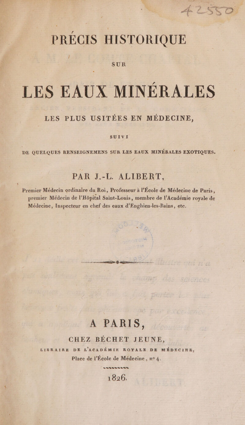 k + É % ES Vi (7 L+ PRÉCIS HISTORIQUE k f SUR LES EAUX MINÉRALES LES PLUS USITÉES EN MÉDECINE, SUIVI DE QUELQUES RENSEIGNEMENS SUR LES EAUX MINÉRALES EXOTIQUES. 4 + PAR J.-L. ALIBERT, | Premier Médecin ordinaire du Roi, Professeur à l” École de Médecine de Paris, premier Médecin de l'Hôpital Saint-Louis, membre de l’Académie ee de Médecine, Inspecteur en chef des eaux d’Enghien-les-Bains, etc. D ER (AG À PARIS, CHEZ BÉCHET JEUNE, LIBRAIRE DE L'ACADÉMIE ROYALE DE MÉDECINE, Place de l'École de Médecine , n° 4. LEVEL 1826: