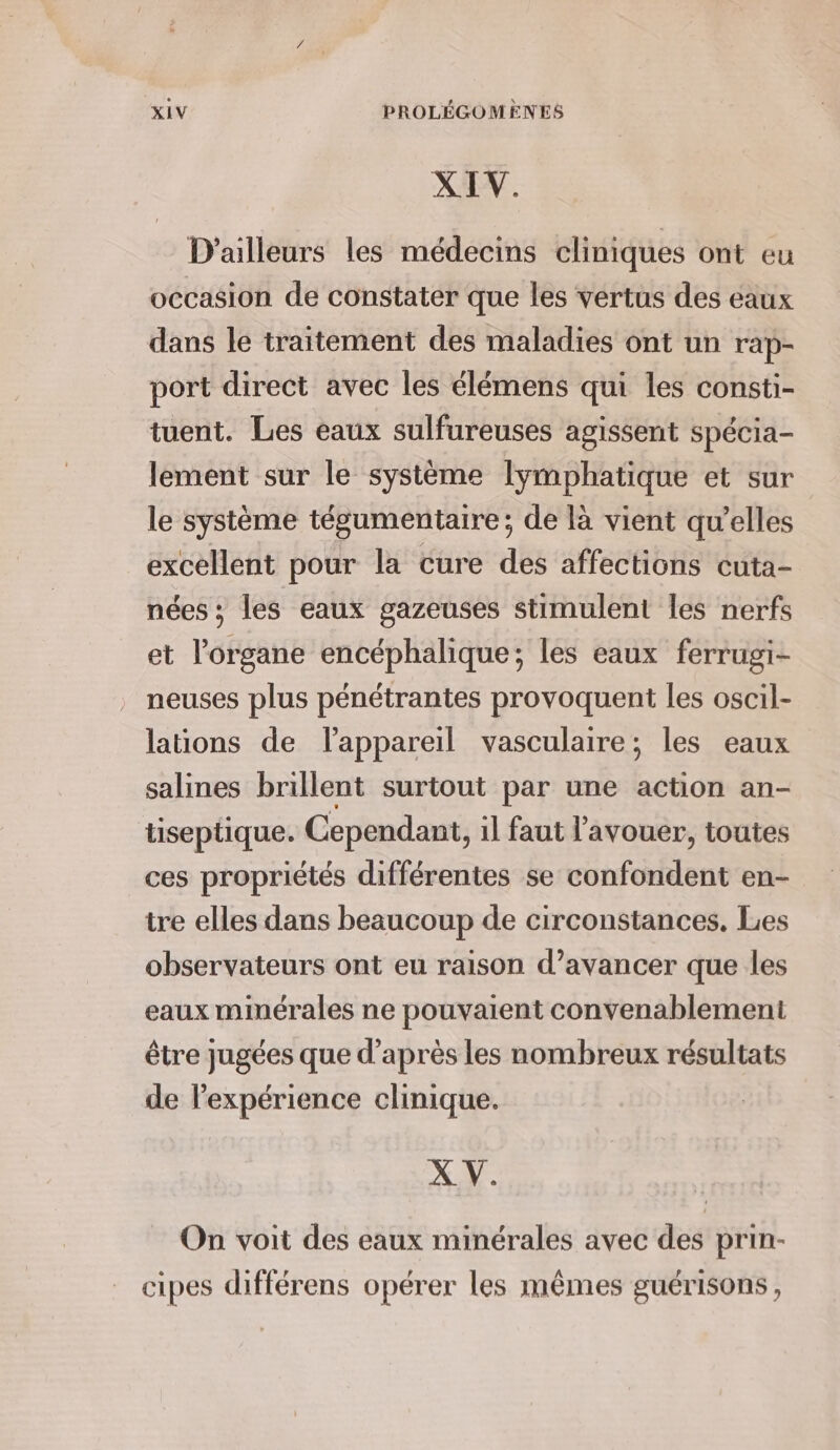 XIV. D'ailleurs les médecins cliniques ont eu occasion de constater que les vertus des éaux dans le traitement des maladies ont un rap- port direct avec les élémens qui les consti- tuent. Les eaux sulfureuses agissent spécia- lement sur le système lymphatique et sur le système tégumentaire; de là vient qu’elles excellent pour la cure des affections cuta- nées ; les eaux gazeuses stimulent les nerfs et l’organe encéphalique; les eaux ferrugi- neuses plus pénétrantes provoquent les oscil- lations de lappareil vasculaire; les eaux salines brillent surtout par une action an- tiseptique. Cependant, il faut l’avouer, toutes ces propriétés différentes se confondent en- tre elles dans beaucoup de circonstances. Les observateurs ont eu raison d’avancer que les eaux minérales ne pouvaient convenablement être jugées que d’après les nombreux résultats de l'expérience clinique. X V. On voit des eaux minérales avec des prin- cipes différens opérer les mêmes guérisons,