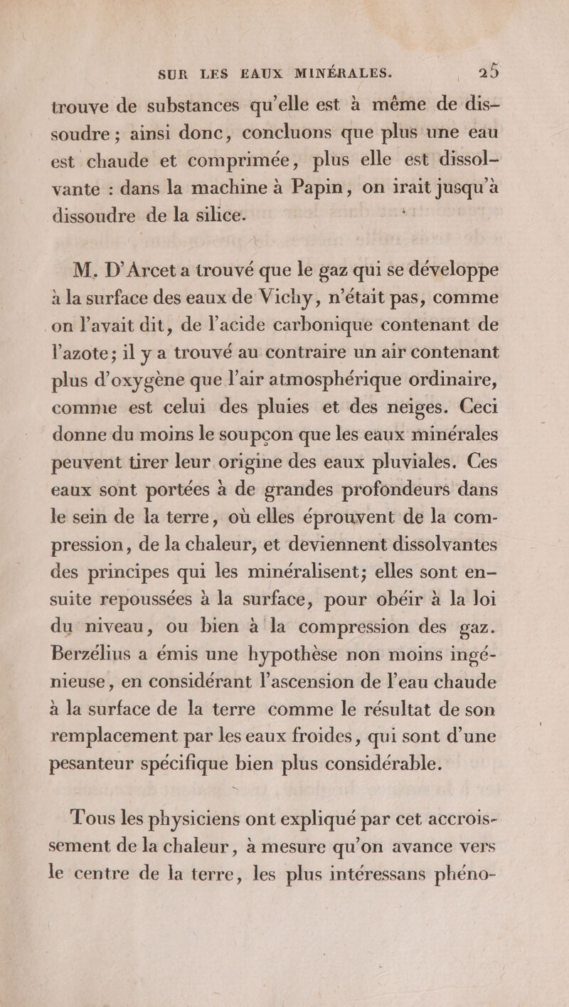 trouve de substances qu’elle est à même de dis- soudre ; ainsi donc, concluons que plus une eau est chaude et comprimée, plus elle est dissol- vante : dans la machine à Papin, on irait jusqu'à dissoudre de la silice. M. D’Arcet a trouvé que le gaz qui se développe à la surface des eaux de Vichy, n’était pas, comme on l'avait dit, de l'acide carbonique contenant de l'azote; il y a trouvé au contraire un air Contenant plus d'oxygène que l'air atmosphérique ordinaire, comme est celui des pluies et des neiges. Ceci donne du moins le soupcon que les eaux minérales peuvent tirer leur origine des eaux pluviales. Ces eaux sont portées à de grandes profondeurs dans le sein de la terre, où elles éprouvent de la com- pression, de la chaleur, et deviennent dissolvantes des principes _ les minéralisent; elles sont en- suite repoussées à la surface, pour obéir à la loi du niveau, ou bien à la compression des gaz. Berzélins a émis une hypothèse non moins ingé- nieuse, en considérant l'ascension de l’eau chaude à la surface de la terre comme le résultat de son remplacement par les eaux froides, qui sont d’une pesanteur spécifique bien plus considérable. Tous les physiciens ont expliqué par cet accrois- sement de la chaleur, à mesure qu’on avance vers le centre de la terre, les plus intéressans phéno-