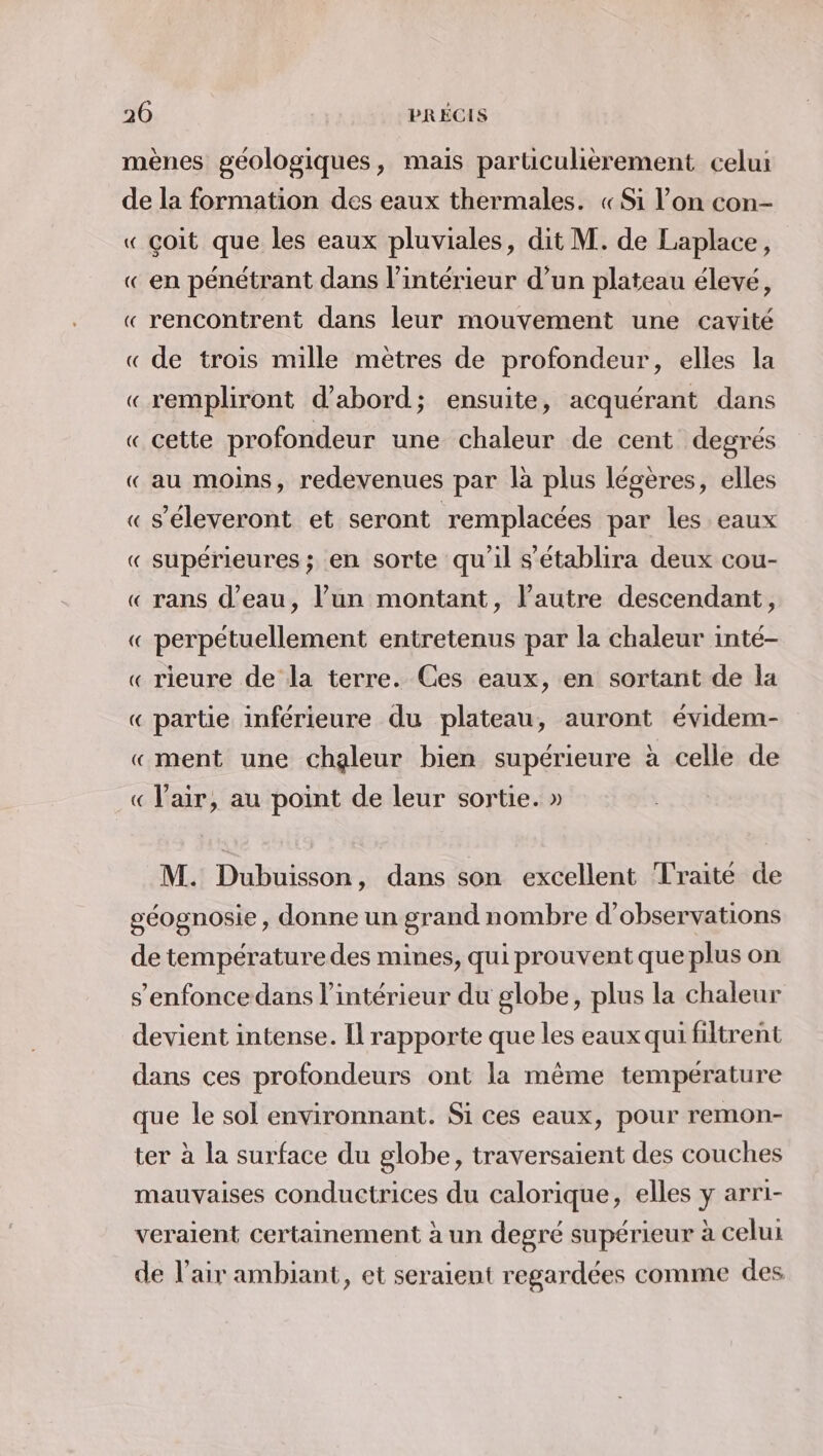 mènes géologiques, mais particulièrement celui de la formation des eaux thermales. «Si l’on con- « çoit que les eaux pluviales, dit M. de Laplace, « en pénétrant dans l’intérieur d’un plateau élevé, « rencontrent dans leur mouvement une cavité « de trois mille mètres de profondeur, elles la «rempliront d’abord; ensuite, acquérant dans « cette profondeur une chaleur de cent degrés « au moins, redevenues par là plus légères, elles « s’éleveront et seront remplacées par les eaux « supérieures; en sorte qu'il s'établira deux cou- « rans d’eau, lun montant, l’autre descendant, « perpétuellement entretenus par la chaleur inté- « rieure de la terre. Ces eaux, en sortant de la « partie inférieure du plateau, auront évidem- «ment une chaleur bien supérieure à celle de « l'air, au point de leur sortie. » M. Dubuisson, dans son excellent Traité de géognosie, donne un grand nombre d'observations de température des mines, qui prouvent que plus on s’enfoncedans l’intérieur du globe, plus la chaleur devient intense. Il rapporte que les eaux qui filtrent dans ces profondeurs ont la même temperature que le sol environnant. Si ces eaux, pour remon- ter à la surface du globe, traversaient des couches mauvaises conductrices du calorique, elles y arri- veraient certainement à un degré supérieur à celui de l'air ambiant, et seraient regardées comme des