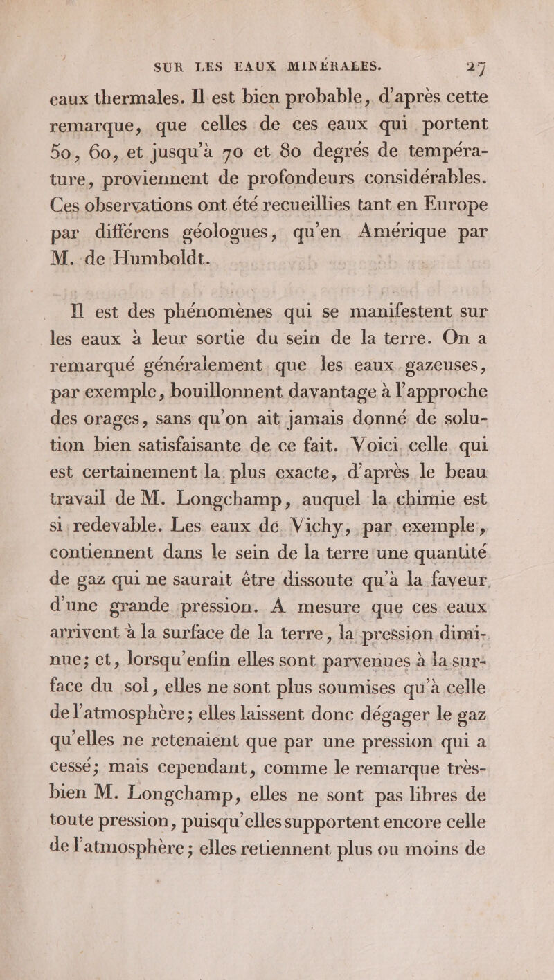 eaux thermales. Il est bien probable, d’après cette remarque, que celles de ces eaux qui portent 5o, 60, et jusqu'a 70 et 80 degres de tempéra- ture, proviennent de profondeurs considérables. Ces observations ont été recueillies tant en Europe par différens géologues, qu'en Amérique par M. de Humboldt. Il est des phénomènes qui se manifestent sur les eaux à leur sortie du sein de la terre. On a remarqué généralement. que les eaux gazeuses, par exemple, bouillonnent davantage à l'approche des orages, sans qu’on ait jamais donné de solu- tion bien satisfaisante de ce fait. Voici. celle qui est certainement la plus exacte, d’après le beau travail de M. Longchamp, auquel la chimie est si redevable. Les eaux de Vichy, par exemple, contiennent dans le sein de la terre une quantité de gaz qui ne saurait être dissoute qu'à la faveur. d'une grande pression. À mesure que ces eaux arrivent à la surface de la terre, la pression dimi- nue; et, lorsqu'enfin elles sont parvenues à la sur- face du sol, elles ne sont plus soumises qu’à celle de l'atmosphère; elles laissent donc dégager le gaz qu'elles ne retenaient que par une pression qui a cessé; mais Cependant, comme le remarque très- bien M. Longchamp, elles ne sont pas libres de toute pression, puisqu'elles supportent encore celle de l'atmosphère ; elles retiennent plus où moins de