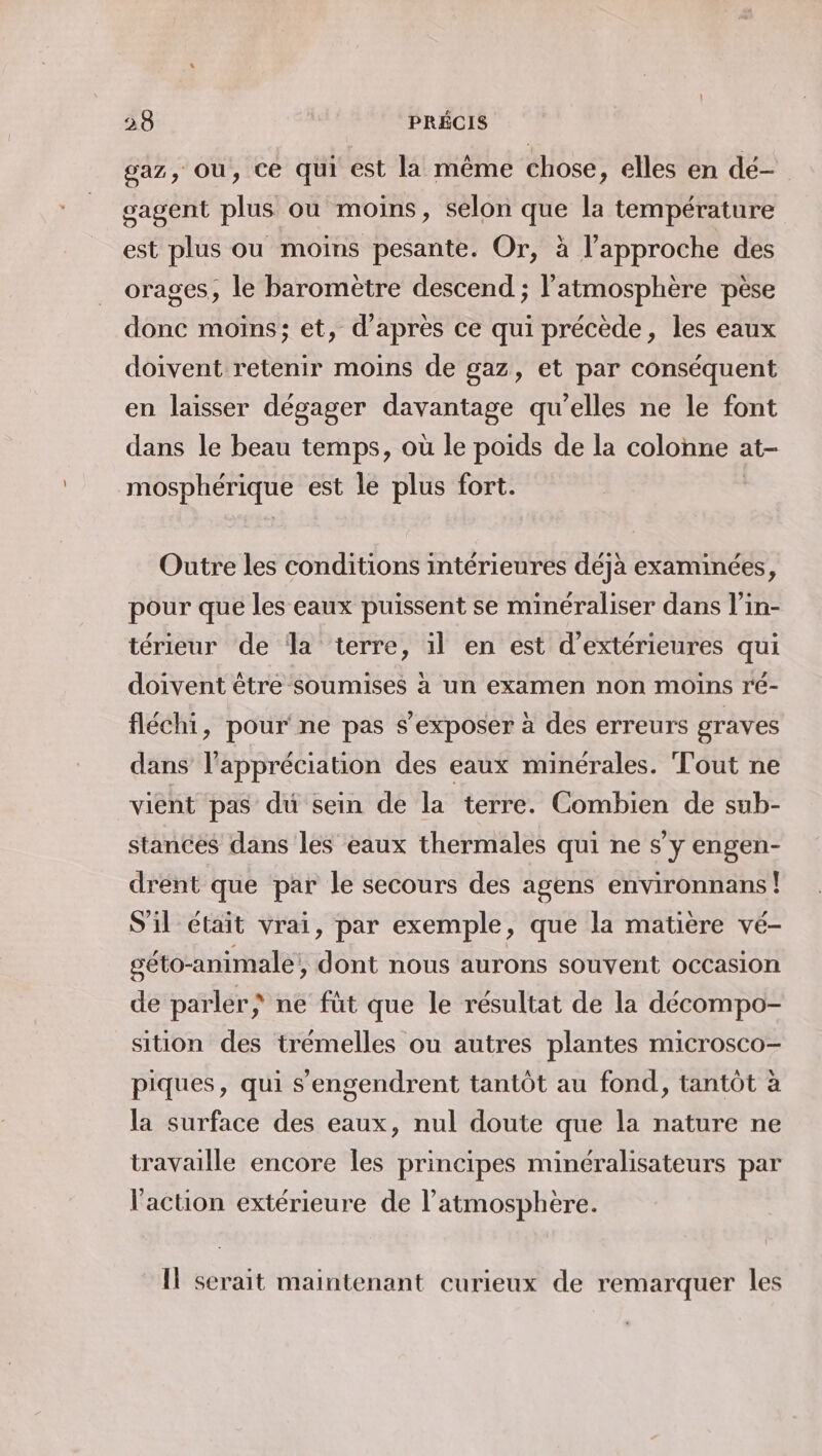 gaz, Où, ce qui est la même chose, elles en dé- gagent plus ou moins, selon que la température est plus ou moins pesante. Or, à l'approche des orages, le baromètre descend ; l'atmosphère pèse donc moins; et, d’après ce qui précède, les eaux doivent retenir moins de gaz, et par conséquent en laisser dégager davantage qu'elles ne le font dans le beau temps, où le poids de la colonne : at- mosphériqué est le plus fort. Outre les conditions intérieures déjà examinées, pour que les eaux puissent se minéraliser dans l’in- térieur de la terre, il en est d’extérieures qui doivent être soumises à un examen non moins ré- fléchi, pour ne pas s’exposer à des erreurs graves dans l'appréciation des eaux minérales. Tout ne vient pas du sein de la terre. Combien de sub- stances dans les eaux thermales qui ne s’y engen- drent que par le secours des agens environnans! S'il était vrai, par exemple, que la matiere vé- géto-animale , dont nous aurons souvent occasion de parler) ne füt que le résultat de la décompo- sition des trémelles ou autres plantes microsco- piques, qui s'engendrent tantôt au fond, tantôt à la surface des eaux, nul doute que la nature ne travaille encore les principes minéralisateurs par l'action extérieure de l’atmosphère. Il serait maintenant curieux de remarquer les