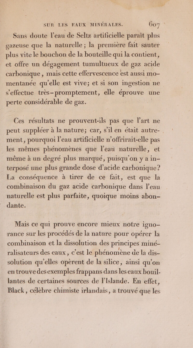 Sans doute l'eau de Seltz artificielle paraît plus | sazeuse que la naturelle ; la première fait sauter plus vite le bouchon de la bouteille qui la contient, et offre un dégagement tumultueux de gaz acide carbonique , mais cette effervescence est aussi mo- mentanée qu’elle est vive; et si son ingestion ne s'effectue très-promptement, elle éprouve une \ perte considérable de gaz. Ces résultats ne prouvent-ils pas que l’art ne peut suppléer à la nature; car, s’il en était autre- . ment, pourquoi l’eau artificielle n’offrirait-elle pas les mêmes phénomènes que l’eau naturelle, et même à un degré plus marqué ; puisqu'on y a in- terposé une plus grande dose d’acide carbonique? La conséquence à tirer de ce fait, est que la combinaison du gaz acide carbonique dans l’eau naturelle est plus parfaite, quoique moins abon- dante. Mais ce qui prouve encore mieux notre igno- rance sur les procédés de la nature pour opérer la combinaison et la dissolution des principes miné- ralisateurs des eaux, c’est le phénomène de la dis- solution qu'elles opèrent de la silice, ainsi qu’on en trouve des exemples frappans dans les eaux bouil- lantes de certaines sources de l'Islande. En effet, Black, célèbre chimiste irlandais , a trouvé que les