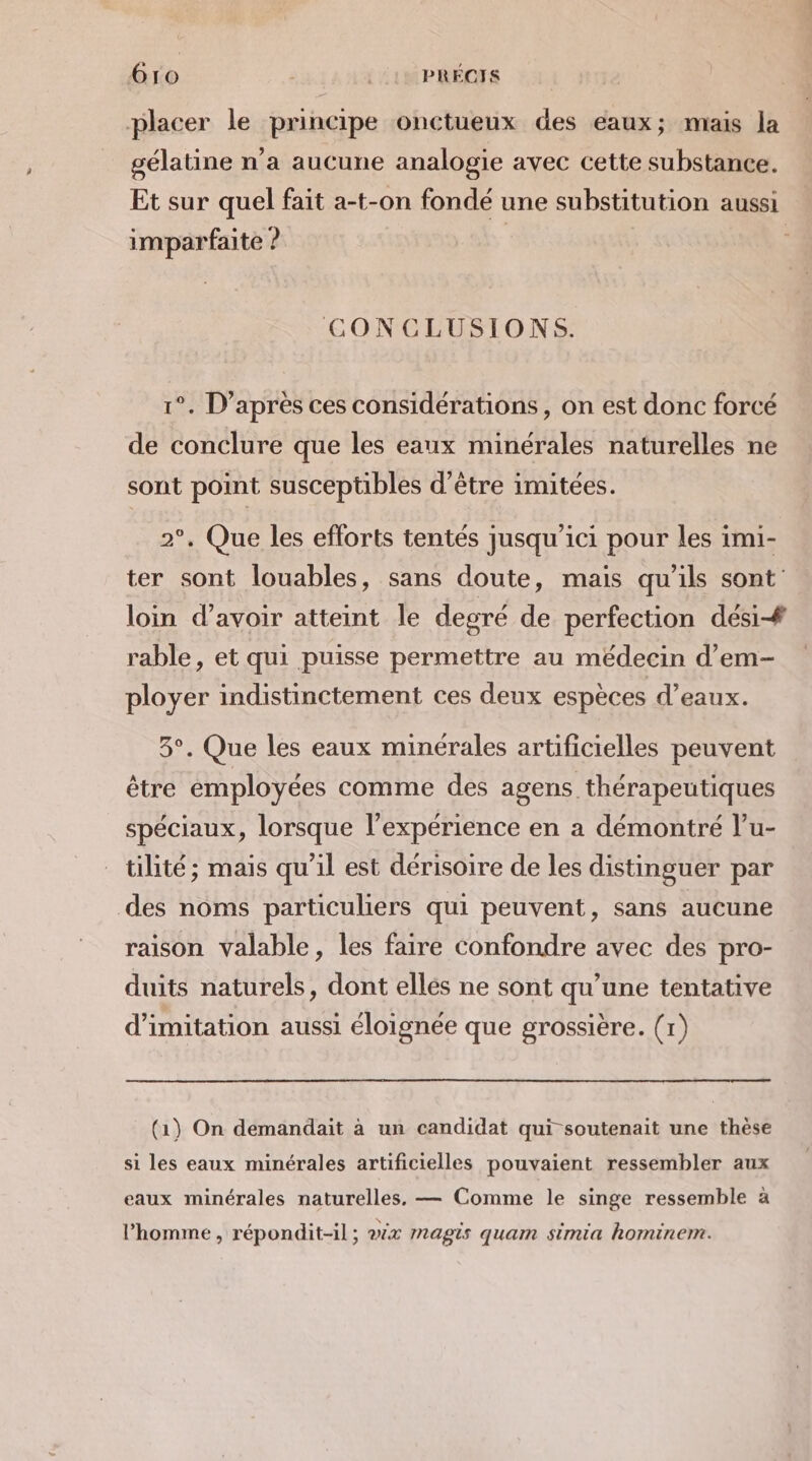 placer le principe onctueux des eaux; mais la gélatine n’a aucune analogie avec cette substance. Et sur quel fait a-t-on fondé une substitution aussi imparfaite ? | CONCLUSIONS. 1°. D’après ces considérations, on est donc forcé de conclure que les eaux minérales naturelles ne sont point susceptibles d’être imitées. 2°, Que les efforts tentés jusqu'ici pour les imi- ter sont louables, sans doute, mais qu'ils sont loin d’avoir atteint le degré de perfection dési# rable, et qui puisse permettre au médecin d’em- ployer indistinctement ces deux espèces d'eaux. 3°. Que les eaux minérales artificielles peuvent être employées comme des agens thérapeutiques spéciaux, lorsque l'expérience en a démontré l’u- tilité ; mais qu’il est dérisoire de les distinguer par des noms particuliers qui peuvent, sans aucune raison valable, les faire confondre avec des pro- duits naturels, dont elles ne sont qu’une tentative d'imitation aussi éloignée que grossière. (1) (1) On demandait à un candidat qui soutenait une thèse si les eaux minérales artificielles pouvaient ressembler aux eaux minérales naturelles, — Comme le singe ressemble à l’homme, répondit-il ; wix magis quam simia hominem.