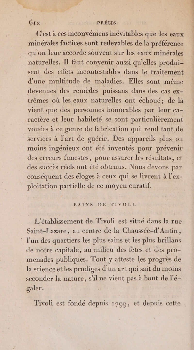 6r2 | PRÉCIS C’est à ces inconvéniens inévitables que les eaux minérales factices sont redevables de la préférence qu'on leur accorde souvent sur Îles eaux minérales naturelles. Il faut convenir aussi qu’elles produi- sent des effets incontestables dans le traitement d’une multitude de maladies. Elles sont même devenues des remedes puissans dans des cas ex- trêmes où les eaux naturelles ont échoué; de là vient que des personnes honorables par leur ca- ractère et leur habileté se sont particulièrement vouées à ce genre de fabrication qui rend tant de services à l'art de guérir. Des appareils plus ou moins ingénieux Ont été inventés pour prévenir des erreurs funestes, pour assurer les résultats, et des succès réels ont été obtenus. Nous devons par conséquent des éloges à ceux qui se livrent à l’ex- ploitation partielle de ce moyen curatif. BAINS DE TIVOLI. L'établissement de Tivoli est situé dans la rue Saint-Lazare, au centre de la Chaussée-d’Antin, l’un des quartiers les plus sains et les plus brillans de notre capitale, au milieu des fêtes et des pro- menades publiques. Tout y atteste les progres de la science et les prodiges d’un art qui sait du moins seconder la nature, s’il ne vient pas à bout de l’é- caler. Tivoli est fondé depuis 1709, et depuis cette nd ft: