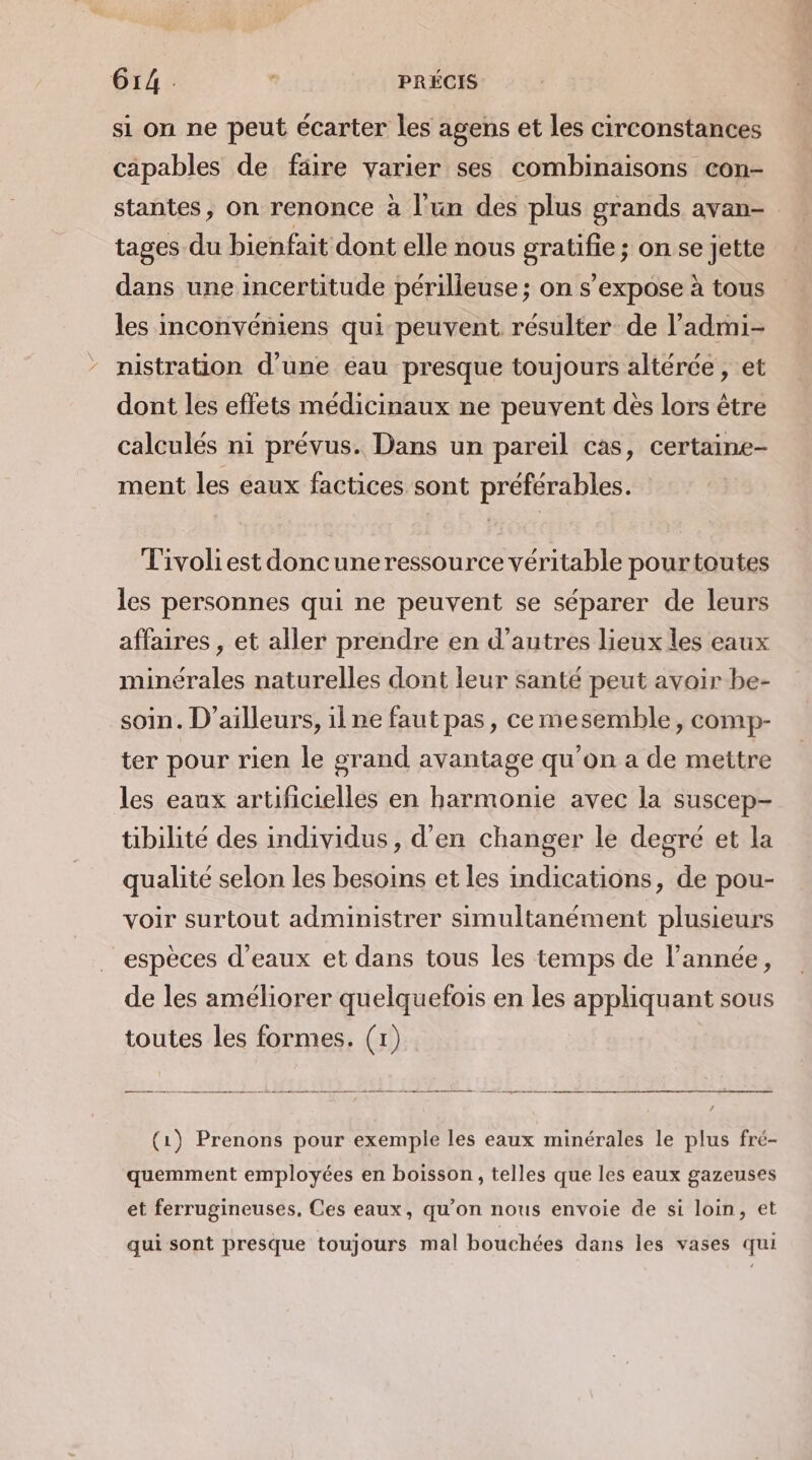 Gr4 PRÉCIS si on ne peut écarter les agens et les circonstances capables de faire varier ses combinaisons con- stantes, on renonce à l'un des plus grands avan- tages du bienfait dont elle nous gratifie ; on se jette dans une incertitude périlieuse ; on s'expose à tous les inconvéniens qui peuvent résulter de l’admi- nistration d’une éau presque toujours altérée , et dont les effets médicinaux ne peuvent dès lors être calculés ni prévus. Dans un pareil cas, certaine- ment les eaux factices sont préférables. Tivoliest doncuneressource véritable pourtoutes les personnes qui ne peuvent se séparer de leurs affaires , et aller prendre en d’autres lieux les eaux minérales naturelles dont leur santé peut avoir be- soin. D'ailleurs, ilne faut pas, cemesemble , comp- ter pour rien le grand avantage qu'on a de mettre les eaux artificielles en harmonie avec la suscep- tibilité des individus, d'en changer le degré et la qualité selon les besoins et les indications, de pou- voir surtout administrer simultanément plusieurs espèces d'eaux et dans tous les temps de l’année, de les améliorer quelquefois en les appliquant sous toutes les formes. (1) (1) Prenons pour exemple les eaux minérales le plus fré- quemment employées en boisson, telles que les eaux gazeuses et ferrugineuses, Ces eaux, qu’on nous envoie de si loin, et qui sont presque toujours mal bouchées dans les vases qui