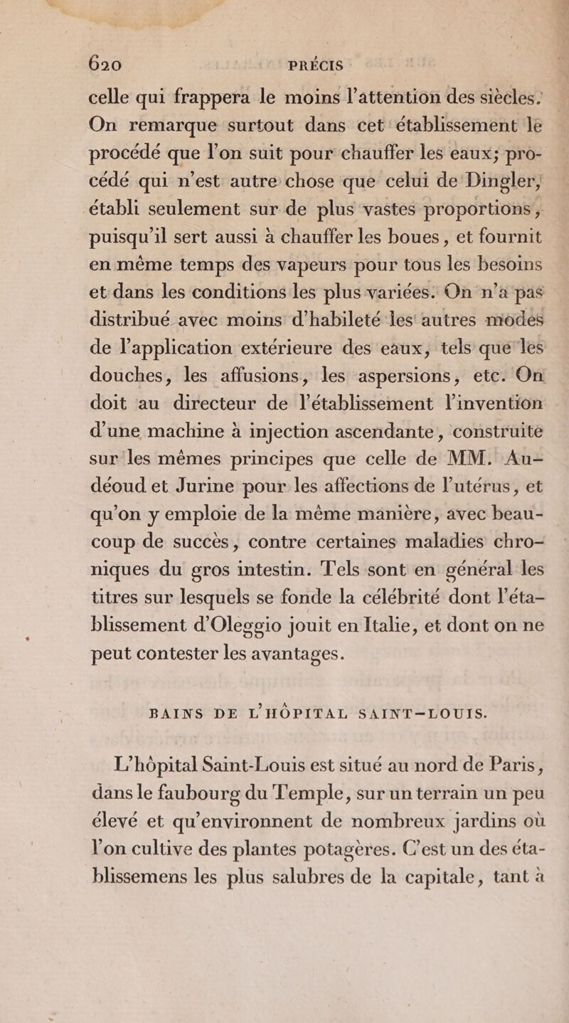 celle qui frappera le moins l'attention des siècles. On remarque surtout dans cet établissement le procédé que l’on suit pour chauffer les eaux; pro- cédé qui n’est autre chose que celui de Dingler, établi seulement sur de plus vastes proportions, puisqu'il sert aussi à chauffer les boues, et fournit en même temps des vapeurs pour tous les besoins et dans les conditions les plus variées. On n’a pas distribué avec moins d’habileté les autres modes de l'application extérieure des eaux, tels que‘les douches, les affusions, les aspersions, etc. On doit au directeur de l’établissement l'invention d'une machine à injection ascendante, construite sur les mêmes principes que celle de MM. Au- déoud et Jurine pour les affections de l'utérus, et qu'on y emploie de la même manière, avec beau- coup de succès, contre certaines maladies chro- niques du gros intestin. T'els sont en général les titres sur lesquels se fonde la célébrité dont l’éta- blissement d'Oleggio jouit en Italie, et dont on ne peut contester les avantages. BAINS DE L'HÔPITAL SAINT-LOUIS. L'hôpital Saint-Louis est situé au nord de Paris, dans le faubourg du Temple, sur un terrain un peu élevé et qu’environnent de nombreux jardins où Von cultive des plantes potagères. C'est un des éta- blissemens les plus salubres de la capitale, tant à