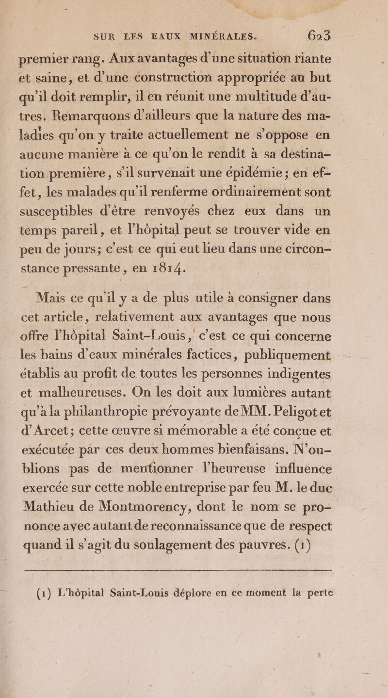 premier rang. Aux avantages d'une situation riante et saine, et d’une construction appropriée au but qu’il doit remplir, il en réunit une multitude d’au- tres. Remarquons d’ailleurs que la nature des ma- ladies qu’on y traite actuellement ne s'oppose en aucune manière à ce qu'on le rendit à sa destina- tion première , S'il survenait une épidémie ; en ef- fet, les malades qu'il renferme ordinairement sont susceptibles d’être renvoyés chez eux dans un temps pareil, et lhôpital peut se trouver vide en peu de jours; c’est ce qui eut lieu dans une circon- stance pressante , en 1814. Mais ce qu'il y a de plus utile à consigner dans cet article, relativement aux avantages que nous offre l'hôpital Saint-Louis, c’est ce qui concerne les bains d'eaux minérales factices, publiquement établis au profit de toutes les personnes indigentes et malheureuses. On les doit aux lumières autant qu’à la philanthropie prévoyante de MM. Peligotet d’Arcet; cette œuvre si mémorable a été conçue et exécutée par ces deux hommes bienfaisans. N’ou- blions pas de mentionner l’heureuse influence exercée sur cette noble entreprise par feu M. le duc Mathieu de Montmorency, dont le nom se pro- nonce avec autant de reconnaissance que de respect quand il s’agit du soulagement des pauvres. (1) (1) L'hôpital Saint-Louis déplore en ce moment la perte